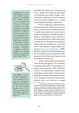 Formação de Professores do Ensino Médio 
de trabalho. No entanto, era e é, quando ainda 
ocorre, saudada como espaço de aproximação 
e de cooperação entre escola e famílias, contri-buindo 
para a criação de um clima de congraça-mento 
que, embora desejável, não é a mesma 
coisa que gestão democrática e participativa. 
Tem-se o registro que a participação pro-priamente 
11 
política das famílias ocorreu mais ou 
menos na mesma época, no Estado de São Pau-lo, 
quando estas pressionaram o governo para a 
adoção de providências no sentido de ampliar o 
acesso ao, então, ginásio (o atual 2º ciclo do en-sino 
fundamental). Sposito (1984) relata porme-norizadamente 
a constituição de ações populares 
nesse sentido que articuladas por movimentos 
sociais e pelo populismo de Jânio Quadros por 
meio de Sociedades de Amigos de Bairro (SABs), 
obtiveram sucesso em suas reivindicações, ape-sar 
das condições precárias dos ginásios criados, 
seja em termos de infraestrutura, seja em termos 
de professores e funcionários.1 
Não se tratava de decisões democratica-mente 
tomadas pelo governo, nem, obviamen-te, 
de gestão democrática da escola pública, até 
porque, conforme Pereira (1967), começavam 
a ocorrer nas escolas públicas mudanças na ad-ministração 
em outro sentido, tendo em vista a 
adequação ao enfoque da organização burocráti-ca 
das instituições. O estudo de Pereira buscou 
evidenciar como, num momento de transição 
1 É importante entender que mecanismos como a 
cooptação do movimento Sociedades de Amigos de Bair-ros 
ou a proposição do Projeto Amigos da Escola, além 
de desviarem da questão central da participação de pais e 
alunos da gestão da escola, acabam contribuindo para es-vaziar 
o próprio sentido da gestão democrática, na medida 
em que ensejam o esvaziamento do papel do Estado na 
gestão e no financiamento público da escola pública. 
estabelece que “as normas 
de gestão democrática do 
ensino público na educa-ção 
básica” serão definidas 
pelos “sistemas de ensi-no”. 
Na continuidade da 
análise, Paro destaca que 
“ao renunciar a uma regu-lamentação 
mais precisa 
do princípio constitucional 
da ‘gestão democrática’ do 
ensino básico, a LDB, além 
de furtar-se a avançar, des-de 
já, na adequação de im-portantes 
aspectos da ges-tão 
escolar, como a própria 
reestruturação do poder e 
da autoridade no interior 
da escola, deixa também 
à iniciativa de Estados e 
municípios — cujos gover-nos 
poderão ou não estar 
articulados com interesses 
da gestão, como a própria 
escolha dos dirigentes es-colares” 
(2001, p. 55). 
No capítulo IV do livro 
de Marilia Pontes Sposito, 
indicado na bibliografia, a 
autora estabelece de ma-neira 
clara a cooptação das 
SABs pelo então governa-dor 
Jânio Quadros, tendo 
em vista seus interesses 
eleitorais. Para fins de ati-vidades 
de discussão pelos 
participantes, sugere-se a 
leitura e discussão das p. 
236 a 241. 
 