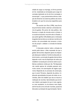 Formação de Professores do Ensino Médio 
xidade do cargo ou emprego, na forma prevista 
em lei, ressalvadas as nomeações para cargo em 
comissão declarado em lei de livre nomeação e 
exoneração”, o que praticamente elimina a elei-ção 
de diretores nos sistemas públicos de ensino 
brasileiro em que há concursos específicos para 
tal cargo. 
De acordo com Paro (1996), essa forma 
de provimento tende a valorizar a dimensão téc-nica 
da gestão. Do ponto de vista político, não 
favorece a criação de vínculos entre o diretor e 
os usuários da escola, mas entre ele e o Estado, o 
que pode significar dificuldades para a instituição 
da gestão democrática se os demais membros da 
escola e da comunidade não tomarem a inicia-tiva 
de propor o debate e a tomada de decisão 
coletiva. 
A discussão anterior sobre a direção da 
escola pode deixar a falsa impressão de que a 
gestão democrática depende apenas da disposi-ção 
desta para realizá-la. Conforme discutido an-teriormente, 
15 
a promoção da gestão democrática 
depende muito mais da disposição de todos que 
trabalham na escola para conversar sobre os pro-blemas 
cotidianos vividos por ela. Tal disposição 
não resulta apenas de vontades pessoais nem, 
muito menos, de autorizações de órgãos supe-riores. 
Depende de um processo de construção, 
que é social. Portanto, depende da prática, im-plicando 
aprendizados da parte de todos os en-volvidos, 
além de trabalho que não se resume à 
realização de reuniões. Aprendizados que envol-vem 
desde a percepção do que é mais urgente, 
ou mais necessário, ou de alcance mais amplo, 
até formas de como articular reuniões, pautas de 
discussão e produção de argumentações. Apren- 
 