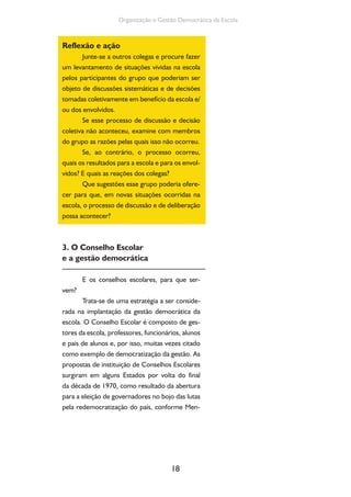 Organização e Gestão Democrática da Escola 
18 
Reflexão e ação 
Junte-se a outros colegas e procure fazer 
um levantamento de situações vividas na escola 
pelos participantes do grupo que poderiam ser 
objeto de discussões sistemáticas e de decisões 
tomadas coletivamente em benefício da escola e/ 
ou dos envolvidos. 
Se esse processo de discussão e decisão 
coletiva não aconteceu, examine com membros 
do grupo as razões pelas quais isso não ocorreu. 
Se, ao contrário, o processo ocorreu, 
quais os resultados para a escola e para os envol-vidos? 
E quais as reações dos colegas? 
Que sugestões esse grupo poderia ofere-cer 
para que, em novas situações ocorridas na 
escola, o processo de discussão e de deliberação 
possa acontecer? 
3. O Conselho Escolar 
e a gestão democrática 
E os conselhos escolares, para que ser-vem? 
Trata-se de uma estratégia a ser conside-rada 
na implantação da gestão democrática da 
escola. O Conselho Escolar é composto de ges-tores 
da escola, professores, funcionários, alunos 
e pais de alunos e, por isso, muitas vezes citado 
como exemplo de democratização da gestão. As 
propostas de instituição de Conselhos Escolares 
surgiram em alguns Estados por volta do final 
da década de 1970, como resultado da abertura 
para a eleição de governadores no bojo das lutas 
pela redemocratização do país, conforme Men- 
 