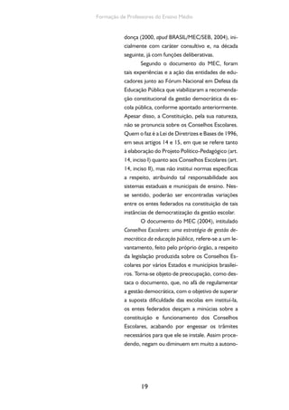 Formação de Professores do Ensino Médio 
donça (2000, apud BRASIL/MEC/SEB, 2004), ini-cialmente 
19 
com caráter consultivo e, na década 
seguinte, já com funções deliberativas. 
Segundo o documento do MEC, foram 
tais experiências e a ação das entidades de edu-cadores 
junto ao Fórum Nacional em Defesa da 
Educação Pública que viabilizaram a recomenda-ção 
constitucional da gestão democrática da es-cola 
pública, conforme apontado anteriormente. 
Apesar disso, a Constituição, pela sua natureza, 
não se pronuncia sobre os Conselhos Escolares. 
Quem o faz é a Lei de Diretrizes e Bases de 1996, 
em seus artigos 14 e 15, em que se refere tanto 
à elaboração do Projeto Político-Pedagógico (art. 
14, inciso I) quanto aos Conselhos Escolares (art. 
14, inciso II), mas não institui normas específicas 
a respeito, atribuindo tal responsabilidade aos 
sistemas estaduais e municipais de ensino. Nes-se 
sentido, poderão ser encontradas variações 
entre os entes federados na constituição de tais 
instâncias de democratização da gestão escolar. 
O documento do MEC (2004), intitulado 
Conselhos Escolares: uma estratégia de gestão de-mocrática 
da educação pública, refere-se a um le-vantamento, 
feito pelo próprio órgão, a respeito 
da legislação produzida sobre os Conselhos Es-colares 
por vários Estados e municípios brasilei-ros. 
Torna-se objeto de preocupação, como des-taca 
o documento, que, no afã de regulamentar 
a gestão democrática, com o objetivo de superar 
a suposta dificuldade das escolas em instituí-la, 
os entes federados desçam a minúcias sobre a 
constituição e funcionamento dos Conselhos 
Escolares, acabando por engessar os trâmites 
necessários para que ele se instale. Assim proce-dendo, 
negam ou diminuem em muito a autono- 
 