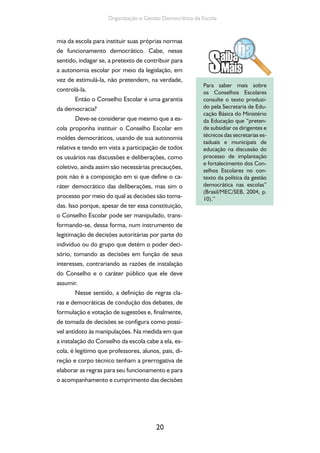 Organização e Gestão Democrática da Escola 
mia da escola para instituir suas próprias normas 
de funcionamento democrático. Cabe, nesse 
sentido, indagar se, a pretexto de contribuir para 
a autonomia escolar por meio da legislação, em 
vez de estimulá-la, não pretendem, na verdade, 
controlá-la. 
Então o Conselho Escolar é uma garantia 
20 
da democracia? 
Deve-se considerar que mesmo que a es-cola 
proponha instituir o Conselho Escolar em 
moldes democráticos, usando de sua autonomia 
relativa e tendo em vista a participação de todos 
os usuários nas discussões e deliberações, como 
coletivo, ainda assim são necessárias precauções, 
pois não é a composição em si que define o ca-ráter 
democrático das deliberações, mas sim o 
processo por meio do qual as decisões são toma-das. 
Isso porque, apesar de ter essa constituição, 
o Conselho Escolar pode ser manipulado, trans-formando- 
se, dessa forma, num instrumento de 
legitimação de decisões autoritárias por parte do 
indivíduo ou do grupo que detém o poder deci-sório, 
tomando as decisões em função de seus 
interesses, contrariando as razões de instalação 
do Conselho e o caráter público que ele deve 
assumir. 
Nesse sentido, a definição de regras cla-ras 
e democráticas de condução dos debates, de 
formulação e votação de sugestões e, finalmente, 
de tomada de decisões se configura como possí-vel 
antídoto às manipulações. Na medida em que 
a instalação do Conselho da escola cabe a ela, es-cola, 
é legítimo que professores, alunos, pais, di-reção 
e corpo técnico tenham a prerrogativa de 
elaborar as regras para seu funcionamento e para 
o acompanhamento e cumprimento das decisões 
Para saber mais sobre 
os Conselhos Escolares 
consulte o texto produzi-do 
pela Secretaria de Edu-cação 
Básica do Ministério 
da Educação que “preten-de 
subsidiar os dirigentes e 
técnicos das secretarias es-taduais 
e municipais de 
educação na discussão do 
processo de implantação 
e fortalecimento dos Con-selhos 
Escolares no con-texto 
da política da gestão 
democrática nas escolas” 
(Brasil/MEC/SEB, 2004, p. 
10).” 
 