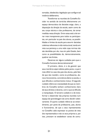 Formação de Professores do Ensino Médio 
tomadas, obedecida a legislação que configura tal 
instância deliberativa. 
Transformar as reuniões do Conselho Es-colar 
no sentido de torná-las efetivamente um 
espaço democrático de decisões exige, claro, a 
disposição da direção da escola, assim como de 
seu corpo técnico e dos professores, de tomar 
medidas nessa direção. Entre estas está a de tor-nar 
mais transparente para todos os participan-tes, 
em particular os pais dos alunos, as possibi-lidades 
e limites da escola para assumir decisões 
coletivas referentes à vida institucional, tendo em 
vista sua pertença a uma rede cujas normas não 
são decididas por ela, mas sim pelo Estado, bem 
como as possibilidades de, democraticamente, 
quebrar tais limites. 
Devemos ter alguns cuidados para que o 
Conselho funcione democraticamente! 
O primeiro, óbvio, é o de garantir que 
seus membros sejam eleitos pelos pares, o que é 
mais difícil no caso dos pais dos alunos, pelo fato 
de que não mantêm, como os professores, alu-nos 
e funcionários, convivência diária na escola, o 
que dificulta o conhecimento mútuo. O segundo 
cuidado refere-se à necessidade de que os mem-bros 
do Conselho tenham conhecimento claro 
de seus direitos e deveres, com o que se dificulta 
a manipulação. O terceiro cuidado é o de trans-formar 
o desenrolar das próprias reuniões num 
espaço de aprendizagem de como decidir coleti-vamente. 
O quarto cuidado refere-se ao enten-dimento, 
por parte de professores, pais, alunos 
e funcionários, de que a seus representantes 
no Conselho cabe expressar os pontos de vista 
dos representados e não os seus próprios e, por 
isso, precisam se estabelecer canais de comu- 
21 
 
