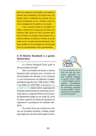 Organização e Gestão Democrática da Escola 
ferem aos objetivos do Conselho e aos direitos e 
deveres dos conselheiros. Em função disso, de-liberem 
sobre a realização de reuniões com os 
demais professores e com a direção, tendo em 
vista a instalação do Conselho em sua escola. 
Caso a escola já tenha um Conselho ins-talado, 
combine com seu grupo a conversa com 
membros dele, tendo em vista: a) levantar deci-sões 
tomadas; b) comparar tais decisões com a 
prática existente na escola; c) verificar se as de-cisões 
foram tomadas democraticamente. Veri-fique 
também se há estratégias de comunicação 
entre os representantes e seus representados. 
4. O Grêmio Estudantil e a gestão 
democrática 
E o Grêmio Estudantil? Como ajuda na 
24 
democratização da escola? 
Além do Conselho de Escola, o Grêmio 
Estudantil pode contribuir para o processo de 
democratização das decisões. A sua instituição 
e o seu funcionamento são definidos na legisla-ção 
federal específica (Lei 7.398, de 04/11/1985, 
e Lei 8.069, de 13/07/1990). A primeira (a Lei 
do Grêmio Livre) dispõe sobre a organização de 
entidades representativas de estudantes da edu-cação 
básica e a segunda (Estatuto da Criança e 
do Adolescente) dispõe no seu artigo 53, inciso 
IV, sobre a garantia do direito de estudantes se 
organizarem e participarem de entidades estu-dantis. 
Da mesma forma que acontece em rela-ção 
aos Conselhos Escolares, o Estado produz 
peças legais por cujo intermédio regula a institui- 
A Lei do Grêmio Livre é 
fruto das lutas dos estu-dantes 
organizados em 
suas entidades estaduais 
e nacional, como a UBES 
– União Brasileira dos Es-tudantes 
Secundaristas. 
Saiba mais sobre a história 
do movimento estudantil 
no blog da UBES: http:// 
ubescomunica.wordpress. 
com/historicoubes/. 
 