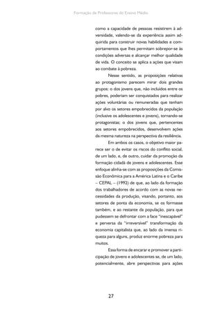 Formação de Professores do Ensino Médio 
como a capacidade de pessoas resistirem à ad-versidade, 
27 
valendo-se da experiência assim ad-quirida 
para construir novas habilidades e com-portamentos 
que lhes permitam sobrepor-se às 
condições adversas e alcançar melhor qualidade 
de vida. O conceito se aplica a ações que visam 
ao combate à pobreza. 
Nesse sentido, as proposições relativas 
ao protagonismo parecem mirar dois grandes 
grupos: o dos jovens que, não incluídos entre os 
pobres, poderiam ser conquistados para realizar 
ações voluntárias ou remuneradas que tenham 
por alvo os setores empobrecidos da população 
(inclusive os adolescentes e jovens), tornando-se 
protagonistas; o dos jovens que, pertencentes 
aos setores empobrecidos, desenvolvem ações 
da mesma natureza na perspectiva da resiliência. 
Em ambos os casos, o objetivo maior pa-rece 
ser o de evitar os riscos do conflito social, 
de um lado, e, de outro, cuidar da promoção da 
formação cidadã de jovens e adolescentes. Esse 
enfoque alinha-se com as proposições da Comis-são 
Econômica para a América Latina e o Caribe 
– CEPAL – (1992) de que, ao lado da formação 
dos trabalhadores de acordo com as novas ne-cessidades 
da produção, visando, portanto, aos 
setores de ponta da economia, se os formasse 
também, e ao restante da população, para que 
pudessem se defrontar com a face “inescapável” 
e perversa da “irreversível” transformação da 
economia capitalista que, ao lado da imensa ri-queza 
para alguns, produz enorme pobreza para 
muitos. 
Essa forma de encarar e promover a parti-cipação 
de jovens e adolescentes se, de um lado, 
potencialmente, abre perspectivas para ações 
 