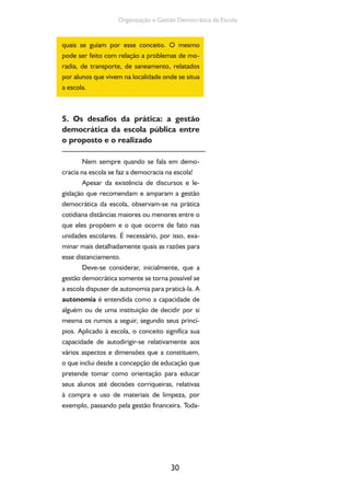 Organização e Gestão Democrática da Escola 
quais se guiam por esse conceito. O mesmo 
pode ser feito com relação a problemas de mo-radia, 
de transporte, de saneamento, relatados 
por alunos que vivem na localidade onde se situa 
a escola. 
5. Os desafios da prática: a gestão 
democrática da escola pública entre 
o proposto e o realizado 
Nem sempre quando se fala em demo-cracia 
na escola se faz a democracia na escola! 
Apesar da existência de discursos e le-gislação 
que recomendam e amparam a gestão 
democrática da escola, observam-se na prática 
cotidiana distâncias maiores ou menores entre o 
que eles propõem e o que ocorre de fato nas 
unidades escolares. É necessário, por isso, exa-minar 
mais detalhadamente quais as razões para 
30 
esse distanciamento. 
Deve-se considerar, inicialmente, que a 
gestão democrática somente se torna possível se 
a escola dispuser de autonomia para praticá-la. A 
autonomia é entendida como a capacidade de 
alguém ou de uma instituição de decidir por si 
mesma os rumos a seguir, segundo seus princí-pios. 
Aplicado à escola, o conceito significa sua 
capacidade de autodirigir-se relativamente aos 
vários aspectos e dimensões que a constituem, 
o que inclui desde a concepção de educação que 
pretende tomar como orientação para educar 
seus alunos até decisões corriqueiras, relativas 
à compra e uso de materiais de limpeza, por 
exemplo, passando pela gestão financeira. Toda- 
 
