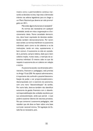 Organização e Gestão Democrática da Escola 
mostra como o patrimonialismo continua mar-cando 
as decisões na área, haja vista o demorado 
trâmite nas esferas legislativas para se chegar a 
um Plano Nacional que deveria ter sido promul-gado 
em 2011. 
Mas então alguma burocracia é necessária? 
As normas são necessárias em qualquer 
sociedade, tendo em vista a organização e o fun-cionamento 
desta. Numa sociedade democrá-tica, 
deve haver expressão de decisões estabe-lecidas 
também democraticamente. Por terem 
esse caráter, as normas interferem na autonomia 
individual, assim como na de coletivos e na de 
instituições, tendo em vista, supostamente, o 
bem comum. A autonomia na vida em socieda-de 
é, portanto, sempre relativa, dado que o bem 
coletivo impõe, muitas vezes, a restrição da au-tonomia 
individual. O mesmo cabe no que diz 
respeito à autonomia de um coletivo em relação 
a outros. 
A autonomia escolar, nas dimensões admi-nistrativa, 
financeira e pedagógica, está prevista 
no Artigo 15 da LDB. No aspecto administrativo, 
é importante não confundir a possível descentra-lização 
de poder, a ser proporcionada/constru-ída/ 
conquistada com o exercício da autonomia, 
com uma mera “descentralização” de tarefas. 
Por outro lado, deve-se também não identificar 
autonomia da gestão financeira com o abando-no/ 
responsabilização das unidades escolares por 
sua autossustentação, ainda que parcial, o que 
poderá ocasionar desvios de natureza privatista. 
No que concerne à autonomia pedagógica, vale 
ressaltar que ela deve se fazer sobre uma base 
curricular nacional mínima. Tal regulação do Es-tado 
32 
faz-se necessária, pois, 
 