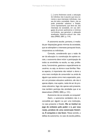 Formação de Professores do Ensino Médio 
33 
[...] como fenômeno social, a educação 
do indivíduo não é assunto que toca so-mente 
a seus interesses individuais, mas 
aos de toda a sociedade. Assim, não se 
pode pretender substituir o Estado, 
como representante, que deve ser, dos 
interesses da sociedade, em sua obri-gação 
de prover parâmetros e mínimos 
curriculares, que garantam a adequada 
atualização histórico-cultural dos cida-dãos 
(PARO, 2001, p. 114). 
A autonomia escolar, portanto, é media-da 
por disposições gerais mínimas da sociedade, 
que se sobrepõem a interesses paroquiais locais, 
corporativos ou individuais. 
Contudo, considerando que a razão de 
ser da educação é a constituição de sujeitos so-ciais, 
a autonomia deve incluir a participação de 
todos os envolvidos na escola, ou seja, profes-sores, 
funcionários, gestores e especialmente os 
usuários, ou seja, os alunos e suas famílias. Nes-se 
aspecto, é importante não reduzir o aluno a 
uma mera condição de consumidor ou ainda de 
alguém que assiste como mero espectador, pois, 
em um processo educativo autêntico, ele não é 
apenas objeto, mas sujeito, razão de ser do pro-cesso 
educativo, logo não apenas está presente, 
mas também participa das atividades que aí se 
desenvolvem (PARO, 2002, p. 141). 
Autonomia não se concede, se conquista! 
Assim, a autonomia verdadeira não é a 
concedida por alguém ou por uma instituição, 
no caso presente o Estado. Ela se institui no 
jogo de embates pelo poder e é, por essa 
razão, produto de uma construção históri-ca. 
É conquista e não favor. Nesse sentido, a 
defesa da autonomia, no caso da escola pública, 
 