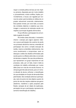 Organização e Gestão Democrática da Escola 
requer a vontade política de lutar por ela. Impli-ca, 
portanto, disposição para tal, muito trabalho 
e, provavelmente, muitos conflitos. Implica, pri-mordialmente, 
a recusa a ser regulado por nor-mas 
de caráter patrimonialista em defesa de um 
projeto educacional construído coletivamente. 
Esta questão remete, por outro lado, ao exame 
das condições objetivas e subjetivas que cons-trangem 
a autonomia da instituição escolar em 
respeito à promoção da gestão democrática. 
O que dificulta a participação da comuni-dade 
na gestão da escola? 
No âmbito dessa discussão, é necessário 
chamar a atenção para alguns aspectos relati-vos 
a pouca participação dos usuários da escola 
nos processos decisórios internos, entendida tal 
participação não como a simples execução de 
tarefas, mesmo as decididas coletivamente, mas 
como envolvimento e compromisso, tanto na 
detecção e análise dos desafios enfrentados pela 
escola quanto na reflexão sobre eles e na tomada 
de decisões a respeito. No caso dos professores, 
que representam um grupo importante em tais 
processos, cabe, por um lado, trazer à baila as 
condições de trabalho enfrentadas por muitos 
deles (atuar em mais de uma escola; lecionar, no 
cômputo geral de aulas semanais, para um núme-ro 
elevado de alunos; enfrentar a intensificação 
de suas atividades em função de demandas feitas 
pelo Estado). São condições adversas à participa-ção, 
tanto do ponto de vista objetivo quanto do 
ponto de vista das reações subjetivas que geram 
(desânimo, resistência a ações propostas pelo 
Estado, sensação de ser objeto de exploração, 
percepção de que a participação representa tão 
somente intensificação do trabalho). 
34 
 