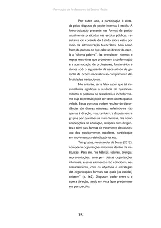 Formação de Professores do Ensino Médio 
Por outro lado, a participação é afeta-da 
pelas disputas de poder internas à escola. A 
hierarquização presente nas formas de gestão 
usualmente praticadas nas escolas públicas, re-sultante 
do controle do Estado sobre estas por 
meio da administração burocrática, bem como 
fruto da cultura de que cabe ao diretor da esco-la 
a “última palavra”, faz prevalecer normas e 
regras restritivas que promovem a conformação 
e a acomodação de professores, funcionários e 
alunos sob o argumento da necessidade de ga-rantia 
da ordem necessária ao cumprimento das 
finalidades institucionais. 
No entanto, seria falso supor que tal cir-cunstância 
35 
signifique a ausência de questiona-mentos 
e posturas de resistência e inconformis-mo 
cuja expressão pode ser tanto aberta quanto 
velada. Essas posturas podem resultar de discor-dâncias 
de diversa natureza, referindo-se não 
apenas à direção, mas, também, a disputas entre 
grupos por questões as mais diversas, tais como 
concepções de educação, relações com dirigen-tes 
e com pais, formas de tratamento dos alunos, 
uso dos equipamentos escolares, participação 
em movimentos reivindicatórios etc. 
Tais grupos, no entender de Souza (2012), 
compõem organizações informais dentro da ins-tituição. 
Para ele, “os hábitos, valores, crenças, 
representações, emergem dessas organizações 
informais, e esses elementos não coincidem, ne-cessariamente, 
com os objetivos e estratégias 
das organizações formais nas quais [as escolas] 
existem” (p. 162). Disputam poder entre si e 
com a direção, tendo em vista fazer predominar 
sua perspectiva. 
 