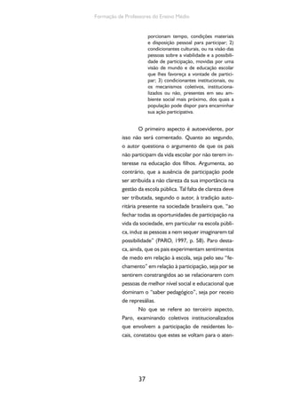 Formação de Professores do Ensino Médio 
37 
porcionam tempo, condições materiais 
e disposição pessoal para participar; 2) 
condicionantes culturais, ou na visão das 
pessoas sobre a viabilidade e a possibili-dade 
de participação, movidas por uma 
visão de mundo e de educação escolar 
que lhes favoreça a vontade de partici-par; 
3) condicionantes institucionais, ou 
os mecanismos coletivos, instituciona-lizados 
ou não, presentes em seu am-biente 
social mais próximo, dos quais a 
população pode dispor para encaminhar 
sua ação participativa. 
O primeiro aspecto é autoevidente, por 
isso não será comentado. Quanto ao segundo, 
o autor questiona o argumento de que os pais 
não participam da vida escolar por não terem in-teresse 
na educação dos filhos. Argumenta, ao 
contrário, que a ausência de participação pode 
ser atribuída a não clareza da sua importância na 
gestão da escola pública. Tal falta de clareza deve 
ser tributada, segundo o autor, à tradição auto-ritária 
presente na sociedade brasileira que, “ao 
fechar todas as oportunidades de participação na 
vida da sociedade, em particular na escola públi-ca, 
induz as pessoas a nem sequer imaginarem tal 
possibilidade” (PARO, 1997, p. 58). Paro desta-ca, 
ainda, que os pais experimentam sentimentos 
de medo em relação à escola, seja pelo seu “fe-chamento” 
em relação à participação, seja por se 
sentirem constrangidos ao se relacionarem com 
pessoas de melhor nível social e educacional que 
dominam o “saber pedagógico”, seja por receio 
de represálias. 
No que se refere ao terceiro aspecto, 
Paro, examinando coletivos institucionalizados 
que envolvem a participação de residentes lo-cais, 
constatou que estes se voltam para o aten- 
 
