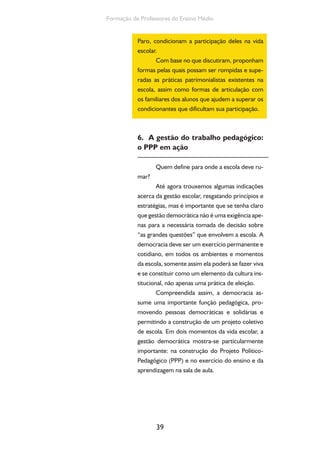 Formação de Professores do Ensino Médio 
Paro, condicionam a participação deles na vida 
escolar. 
Com base no que discutiram, proponham 
formas pelas quais possam ser rompidas e supe-radas 
as práticas patrimonialistas existentes na 
escola, assim como formas de articulação com 
os familiares dos alunos que ajudem a superar os 
condicionantes que dificultam sua participação. 
6. A gestão do trabalho pedagógico: 
o PPP em ação 
Quem define para onde a escola deve ru-mar? 
Até agora trouxemos algumas indicações 
acerca da gestão escolar, resgatando princípios e 
estratégias, mas é importante que se tenha claro 
que gestão democrática não é uma exigência ape-nas 
para a necessária tomada de decisão sobre 
“as grandes questões” que envolvem a escola. A 
democracia deve ser um exercício permanente e 
cotidiano, em todos os ambientes e momentos 
da escola, somente assim ela poderá se fazer viva 
e se constituir como um elemento da cultura ins-titucional, 
39 
não apenas uma prática de eleição. 
Compreendida assim, a democracia as-sume 
uma importante função pedagógica, pro-movendo 
pessoas democráticas e solidárias e 
permitindo a construção de um projeto coletivo 
de escola. Em dois momentos da vida escolar, a 
gestão democrática mostra-se particularmente 
importante: na construção do Projeto Político- 
Pedagógico (PPP) e no exercício do ensino e da 
aprendizagem na sala de aula. 
 