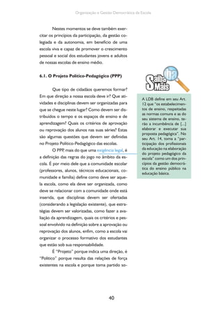 Organização e Gestão Democrática da Escola 
Nestes momentos se deve também exer-citar 
os princípios da participação, da gestão co-legiada 
e da autonomia, em benefício de uma 
escola viva e capaz de promover o crescimento 
pessoal e social dos estudantes jovens e adultos 
de nossas escolas de ensino médio. 
6.1. O Projeto Político-Pedagógico (PPP) 
Que tipo de cidadãos queremos formar? 
Em que direção a nossa escola deve ir? Que ati-vidades 
e disciplinas devem ser organizadas para 
que se chegue neste lugar? Como devem ser dis-tribuídos 
o tempo e os espaços de ensino e de 
aprendizagem? Quais os critérios de aprovação 
ou reprovação dos alunos nas suas séries? Estas 
são algumas questões que devem ser definidas 
no Projeto Político-Pedagógico das escolas. 
O PPP, mais do que uma exigência legal, é 
a definição das regras do jogo no âmbito da es-cola. 
É por meio dele que a comunidade escolar 
(professores, alunos, técnicos educacionais, co-munidade 
e família) define como deve ser aque-la 
escola, como ela deve ser organizada, como 
deve se relacionar com a comunidade onde está 
inserida, que disciplinas devem ser ofertadas 
(considerando a legislação existente), que estra-tégias 
devem ser valorizadas, como fazer a ava-liação 
da aprendizagem, quais os critérios e pes-soal 
envolvido na definição sobre a aprovação ou 
reprovação dos alunos, enfim, como a escola vai 
organizar o processo formativo dos estudantes 
que estão sob sua responsabilidade. 
É “Projeto” porque indica uma direção, é 
“Político” porque resulta das relações de força 
existentes na escola e porque toma partido so- 
40 
A LDB define em seu Art. 
12 que “os estabelecimen-tos 
de ensino, respeitadas 
as normas comuns e as do 
seu sistema de ensino, te-rão 
a incumbência de [...] 
elaborar e executar sua 
proposta pedagógica”. No 
seu Art. 14, toma a “par-ticipação 
dos profissionais 
da educação na elaboração 
do projeto pedagógico da 
escola” como um dos prin-cípios 
da gestão democrá-tica 
do ensino público na 
educação básica. 
 