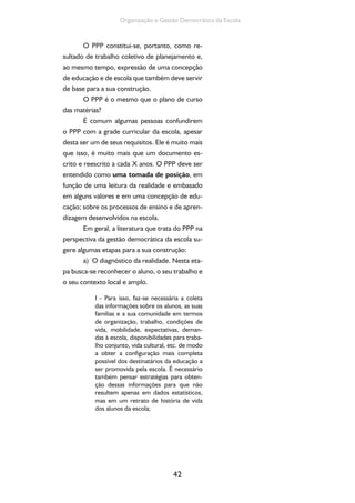 Organização e Gestão Democrática da Escola 
O PPP constitui-se, portanto, como re-sultado 
de trabalho coletivo de planejamento e, 
ao mesmo tempo, expressão de uma concepção 
de educação e de escola que também deve servir 
de base para a sua construção. 
O PPP é o mesmo que o plano de curso 
42 
das matérias? 
É comum algumas pessoas confundirem 
o PPP com a grade curricular da escola, apesar 
desta ser um de seus requisitos. Ele é muito mais 
que isso, é muito mais que um documento es-crito 
e reescrito a cada X anos. O PPP deve ser 
entendido como uma tomada de posição, em 
função de uma leitura da realidade e embasado 
em alguns valores e em uma concepção de edu-cação; 
sobre os processos de ensino e de apren-dizagem 
desenvolvidos na escola. 
Em geral, a literatura que trata do PPP na 
perspectiva da gestão democrática da escola su-gere 
algumas etapas para a sua construção: 
a) O diagnóstico da realidade. Nesta eta-pa 
busca-se reconhecer o aluno, o seu trabalho e 
o seu contexto local e amplo. 
I - Para isso, faz-se necessária a coleta 
das informações sobre os alunos, as suas 
famílias e a sua comunidade em termos 
de organização, trabalho, condições de 
vida, mobilidade, expectativas, deman-das 
à escola, disponibilidades para traba-lho 
conjunto, vida cultural, etc. de modo 
a obter a configuração mais completa 
possível dos destinatários da educação a 
ser promovida pela escola. É necessário 
também pensar estratégias para obten-ção 
dessas informações para que não 
resultem apenas em dados estatísticos, 
mas em um retrato de história de vida 
dos alunos da escola; 
 