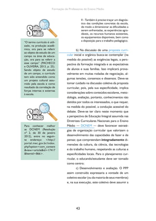 Formação de Professores do Ensino Médio 
43 
II - Também é preciso traçar um diagnós-tico 
das condições concretas da escola, 
de modo a dimensionar as dificuldades a 
serem enfrentadas, as experiências agra-dáveis, 
os recursos humanos existentes, 
os equipamentos disponíveis, bem como 
a disposição para o trabalho pedagógico. 
b) Na discussão de uma proposta curri-cular 
inicial e orgânica busca-se contemplar (na 
medida do possível) as exigências legais, a pers-pectiva 
da formação integrada e as expectativas 
de alunos e suas famílias. Isso implicará prova-velmente 
em muitas rodadas de negociação, al-gumas 
tensões, consensos e dissensos. Deve-se 
tomar cuidado na discussão coletiva da proposta 
curricular, pois, pela sua especificidade, implica 
considerações sobre conteúdos escolares, meto-dologia, 
avaliação, portanto, conhecimentos não 
detidos por todos os interessados, o que requer, 
na medida do possível, a condução acessível do 
debate. Deve-se ter claro neste momento que 
a perspectiva de Educação Integral assumida nas 
Diretrizes Curriculares Nacionais para o Ensino 
Médio — DCNEM — deve favorecer estraté-gias 
de organização curricular que valorizem o 
desenvolvimento das capacidades de fazer e de 
pensar, que compreendam integradamente di-mensões 
da cultura, da ciência, das tecnologias 
e do trabalho humano, respeitando as culturas e 
especificidades locais. Para o planejamento cur-ricular, 
o educando/estudante deve ser tomado 
como centro; 
c) Desenvolvimento e avaliação. O PPP 
assim construído expressaria a vontade de um 
coletivo escolar (ou da maioria de seus membros) 
e, na sua execução, este coletivo deve assumir a 
“O termo currículo é utili-zado, 
na produção acadê-mica, 
ora para se referir 
ao objeto de estudo de um 
campo na área de educa-ção, 
ora para se referir a 
esse campo” (PACHECO 
e OLIVEIRA, 2013, p. 25). 
Sendo objeto de estudo 
de um campo, o currículo 
tem sido entendido como 
um projeto cultural assu-mido 
pela escola e como 
resultado da correlação de 
forças internas e externas 
à escola. 
Para conhecer melhor 
as DCNEM (Resolução 
nº 2, de 30 de janeiro 
2012), entre no seguin-te 
endereço: http:// 
portal.mec.gov.br/index. 
php?option=com_content 
view=articleid=17417 
Itemid=866. 
 