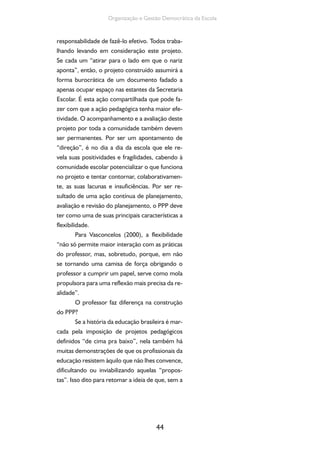 Organização e Gestão Democrática da Escola 
responsabilidade de fazê-lo efetivo. Todos traba-lhando 
levando em consideração este projeto. 
Se cada um “atirar para o lado em que o nariz 
aponta”, então, o projeto construído assumirá a 
forma burocrática de um documento fadado a 
apenas ocupar espaço nas estantes da Secretaria 
Escolar. É esta ação compartilhada que pode fa-zer 
com que a ação pedagógica tenha maior efe-tividade. 
O acompanhamento e a avaliação deste 
projeto por toda a comunidade também devem 
ser permanentes. Por ser um apontamento de 
“direção”, é no dia a dia da escola que ele re-vela 
suas positividades e fragilidades, cabendo à 
comunidade escolar potencializar o que funciona 
no projeto e tentar contornar, colaborativamen-te, 
as suas lacunas e insuficiências. Por ser re-sultado 
de uma ação contínua de planejamento, 
avaliação e revisão do planejamento, o PPP deve 
ter como uma de suas principais características a 
flexibilidade. 
Para Vasconcelos (2000), a flexibilidade 
“não só permite maior interação com as práticas 
do professor, mas, sobretudo, porque, em não 
se tornando uma camisa de força obrigando o 
professor a cumprir um papel, serve como mola 
propulsora para uma reflexão mais precisa da re-alidade”. 
O professor faz diferença na construção 
44 
do PPP? 
Se a história da educação brasileira é mar-cada 
pela imposição de projetos pedagógicos 
definidos “de cima pra baixo”, nela também há 
muitas demonstrações de que os profissionais da 
educação resistem àquilo que não lhes convence, 
dificultando ou inviabilizando aquelas “propos-tas”. 
Isso dito para retomar a ideia de que, sem a 
 