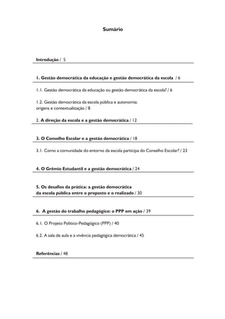 Introdução / 5 
1. Gestão democrática da educação e gestão democrática da escola / 6 
1.1. Gestão democrática da educação ou gestão democrática da escola? / 6 
1.2. Gestão democrática da escola pública e autonomia: 
origens e contextualização / 8 
2. A direção da escola e a gestão democrática / 12 
3. O Conselho Escolar e a gestão democrática / 18 
3.1. Como a comunidade do entorno da escola participa do Conselho Escolar? / 23 
4. O Grêmio Estudantil e a gestão democrática / 24 
5. Os desafios da prática: a gestão democrática 
da escola pública entre o proposto e o realizado / 30 
6. A gestão do trabalho pedagógico: o PPP em ação / 39 
6.1. O Projeto Político-Pedagógico (PPP) / 40 
6.2. A sala de aula e a vivência pedagógica democrática / 45 
Referências / 48 
Sumário 
 