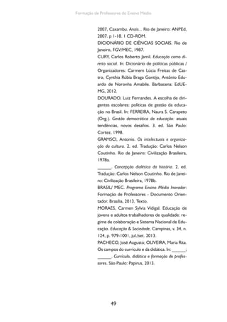 Formação de Professores do Ensino Médio 
2007, Caxambu. Anais... Rio de Janeiro: ANPEd, 
2007. p 1-18. 1 CD-ROM. 
DICIONÁRIO DE CIÊNCIAS SOCIAIS. Rio de 
Janeiro, FGV/MEC, 1987. 
CURY, Carlos Roberto Jamil. Educação como di-reito 
social. In: Dicionário de políticas públicas / 
Organizadores: Carmem Lúcia Freitas de Cas-tro, 
Cynthia Rúbia Braga Gontijo, Antônio Edu-ardo 
de Noronha Amabile. Barbacena: EdUE-MG, 
2012. 
DOURADO, Luiz Fernandes. A escolha de diri-gentes 
escolares: políticas de gestão da educa-ção 
no Brasil. In: FERREIRA, Naura S. Carapeto 
(Org.). Gestão democrática da educação: atuais 
tendências, novos desafios. 3. ed. São Paulo: 
Cortez, 1998. 
GRAMSCI, Antonio. Os intelectuais e organiza-ção 
da cultura. 2. ed. Tradução: Carlos Nelson 
Coutinho. Rio de Janeiro: Civilização Brasileira, 
1978a. 
______. Concepção dialética da história. 2. ed. 
Tradução: Carlos Nelson Coutinho. Rio de Janei-ro: 
Civilização Brasileira, 1978b. 
BRASIL/ MEC. Programa Ensino Médio Inovador: 
Formação de Professores - Documento Orien-tador. 
Brasília, 2013. Texto. 
MORAES, Carmen Sylvia Vidigal. Educação de 
jovens e adultos trabalhadores de qualidade: re-gime 
de colaboração e Sistema Nacional de Edu-cação. 
Educação  Sociedade, Campinas, v. 34, n. 
124, p. 979-1001, jul./set. 2013. 
PACHECO, José Augusto; OLIVEIRA, Maria Rita. 
Os campos do currículo e da didática. In: ______; 
______. Currículo, didática e formação de profes-sores. 
São Paulo: Papirus, 2013. 
49 
 