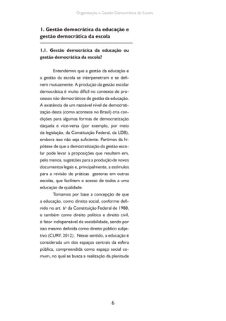 Organização e Gestão Democrática da Escola 
1. Gestão democrática da educação e 
gestão democrática da escola 
1.1. Gestão democrática da educação ou 
gestão democrática da escola? 
Entendemos que a gestão da educação e 
a gestão da escola se interpenetram e se defi-nem 
mutuamente. A produção da gestão escolar 
democrática é muito difícil no contexto de pro-cessos 
não democráticos de gestão da educação. 
A existência de um razoável nível de democrati-zação 
desta (como acontece no Brasil) cria con-dições 
para algumas formas de democratização 
daquela e vice-versa (por exemplo, por meio 
da legislação, da Constituição Federal, da LDB), 
embora isso não seja suficiente. Partimos da hi-pótese 
de que a democratização da gestão esco-lar 
pode levar a proposições que resultem em, 
pelo menos, sugestões para a produção de novos 
documentos legais e, principalmente, a estímulos 
para a revisão de práticas gestoras em outras 
escolas, que facilitem o acesso de todos a uma 
educação de qualidade. 
Tomamos por base a concepção de que 
a educação, como direito social, conforme defi-nido 
no art. 6o da Constituição Federal de 1988, 
e também como direito político e direito civil, 
é fator indispensável da sociabilidade, sendo por 
isso mesmo definida como direito público subje-tivo 
(CURY, 2012). Nesse sentido, a educação é 
considerada um dos espaços centrais da esfera 
pública, compreendida como espaço social co-mum, 
no qual se busca a realização da plenitude 
6 
 