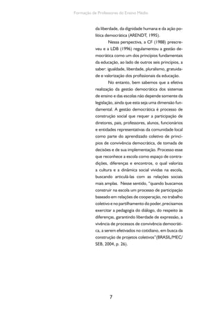 Formação de Professores do Ensino Médio 
da liberdade, da dignidade humana e da ação po-lítica 
democrática (ARENDT, 1995). 
Nessa perspectiva, a CF (1988) prescre-veu 
e a LDB (1996) regulamentou a gestão de-mocrática 
7 
como um dos princípios fundamentais 
da educação, ao lado de outros seis princípios, a 
saber: igualdade, liberdade, pluralismo, gratuida-de 
e valorização dos profissionais da educação. 
No entanto, bem sabemos que a efetiva 
realização da gestão democrática dos sistemas 
de ensino e das escolas não depende somente da 
legislação, ainda que esta seja uma dimensão fun-damental. 
A gestão democrática é processo de 
construção social que requer a participação de 
diretores, pais, professores, alunos, funcionários 
e entidades representativas da comunidade local 
como parte do aprendizado coletivo de princí-pios 
de convivência democrática, de tomada de 
decisões e de sua implementação. Processo esse 
que reconhece a escola como espaço de contra-dições, 
diferenças e encontros, o qual valoriza 
a cultura e a dinâmica social vividas na escola, 
buscando articulá-las com as relações sociais 
mais amplas. Nesse sentido, “quando buscamos 
construir na escola um processo de participação 
baseado em relações de cooperação, no trabalho 
coletivo e no partilhamento do poder, precisamos 
exercitar a pedagogia do diálogo, do respeito às 
diferenças, garantindo liberdade de expressão, a 
vivência de processos de convivência democráti-ca, 
a serem efetivados no cotidiano, em busca da 
construção de projetos coletivos”(BRASIL/MEC/ 
SEB, 2004, p. 26). 
 