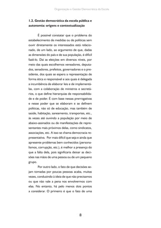 Organização e Gestão Democrática da Escola 
1.2. Gestão democrática da escola pública e 
autonomia: origens e contextualização 
É possível constatar que o problema do 
estabelecimento de medidas ou de políticas sem 
ouvir diretamente os interessados está relacio-nado, 
de um lado, ao argumento de que, dadas 
as dimensões do país e de sua população, é difícil 
fazê-lo. Daí as eleições em diversos níveis, por 
meio das quais escolhemos vereadores, deputa-dos, 
senadores, prefeitos, governadores e o pre-sidente, 
dos quais se espera a representação de 
forma ética e responsável e aos quais é delegada 
a incumbência de elaborar leis e de implementá-las, 
com a colaboração de ministros e secretá-rios, 
o que define hierarquias de responsabilida-de 
e de poder. É com base nessas prerrogativas 
e nesse poder que se elaboram e se definem 
políticas, não só de educação, mas também de 
saúde, habitação, saneamento, transportes, etc., 
às vezes até ouvindo a população por meio de 
abaixo-assinados ou de manifestações de repre-sentantes 
mais próximos delas, como sindicatos, 
associações, etc. A isso se chama democracia re-presentativa. 
Por mais difícil que seja e ainda que 
apresente problemas bem conhecidos (persona-lismos, 
corrupção, etc.), é melhor a presença do 
que a falta dela, pois significaria deixar as deci-sões 
nas mãos de uma pessoa ou de um pequeno 
8 
grupo. 
Por outro lado, o fato de que decisões se-jam 
tomadas por poucas pessoas acaba, muitas 
vezes, conduzindo à ideia de que não precisamos 
ou que não vale a pena nos envolvermos com 
elas. No entanto, há pelo menos dois pontos 
a considerar. O primeiro é que o fato de uma 
 