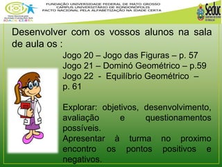 Desenvolver com os vossos alunos na sala 
de aula os : 
Jogo 20 – Jogo das Figuras – p. 57 
Jogo 21 – Dominó Geométrico – p.59 
Jogo 22 - Equilíbrio Geométrico – 
p. 61 
Explorar: objetivos, desenvolvimento, 
avaliação e questionamentos 
possíveis. 
Apresentar à turma no proximo 
encontro os pontos positivos e 
negativos. 
 