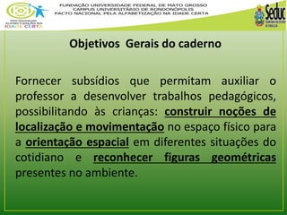 Objetivos Gerais do caderno 
Fornecer subsídios que permitam auxiliar o 
professor a desenvolver trabalhos pedagógicos, 
possibilitando às crianças: construir noções de 
localização e movimentação no espaço físico para 
a orientação espacial em diferentes situações do 
cotidiano e reconhecer figuras geométricas 
presentes no ambiente. 
 