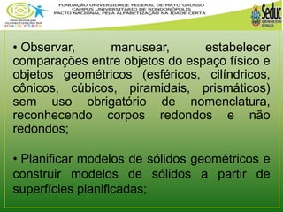 • Observar, manusear, estabelecer 
comparações entre objetos do espaço físico e 
objetos geométricos (esféricos, cilíndricos, 
cônicos, cúbicos, piramidais, prismáticos) 
sem uso obrigatório de nomenclatura, 
reconhecendo corpos redondos e não 
redondos; 
• Planificar modelos de sólidos geométricos e 
construir modelos de sólidos a partir de 
superfícies planificadas; 
 