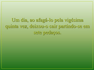 Um dia, ao afagá-lo pela vigésima 
quinta vez, deixou-o cair partindo-se em 
sete pedaços. 
 