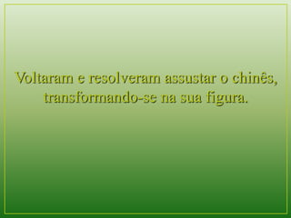Voltaram e resolveram assustar o chinês, 
transformando-se na sua figura. 
 
