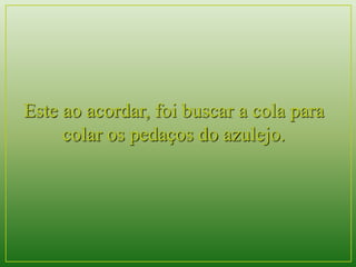 Este ao acordar, foi buscar a cola para 
colar os pedaços do azulejo. 
 
