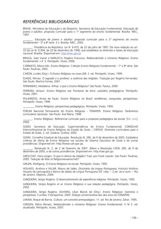 - 106 -
REFERÊNCIAS BIBLIOGRÁFICAS
BRASIL. Ministério da Educação e do Desporto. Secretaria de Educação Fundamental. Educação de
jovens e adultos: proposta curricular para o 1º segmento do ensino fundamental. Brasília: MEC,
1997.
_______. Educação de jovens e adultos: proposta curricular para o 2º segmento do ensino
fundamental – 5ª a 8ª série. 3 v. Brasília: MEC, 2002.
_______. Presidência da República. Lei N. 9.475, de 22 de julho de 1997. Dá nova redação ao art.
33 da Lei N. 9.394, de 20 de dezembro de 1996, que estabelece as diretrizes e bases da educação
nacional. Brasília. Disponível em: http://mec.gov.br
BRAGA, João Vianei e NARLOCH, Rogério Francisco. Redescobrindo o Universo Religioso: Ensino
Fundamental. v 4. 5. Petrópolis. Vozes, 2006.
CARNIATO, Maria Inês. Ensino Religioso. Coleção Ensino Religioso Fundamental – 1ª a 8ª série. São
Paulo: Paulinas, 2002.
CARON, Lurdes (Org.). O Ensino Religioso na nova LDB. 2. ed. Petrópolis: Vozes, 1999.
ELIADE, Mircea. O sagrado e o profano: a essência das religiões. Tradução por Rogério Fernandes.
São Paulo: Martins Fontes, 2001.
FERNANDES, Madalena. Afinal, o que o Ensino Religioso? São Paulo: Paulus, 2000.
FERREIRA, Amauri. Ensino Religioso nas fronteiras da ética: subsídios pedagógicos. Petrópolis:
Vozes, 2001.
FIGUEIREDO, Anísia de Paulo. Ensino Religioso no Brasil: tendências, conquistas, perspectivas.
Petrópolis: Vozes, 1996.
________. Ensino Religioso: perspectivas pedagógicas. Petrópolis: Vozes, 1995.
FÓRUM Nacional Permanente do Ensino Religioso - FONAPER. Ensino Religioso: Parâmetros
curriculares nacionais. São Paulo: Ave Maria, 1998.
_______. Ensino Religioso: Referencial curricular para a proposta pedagógica da escola. [S.l.: s.n.],
2000.
GOIÁS. Secretaria de Educação. Superintendência do Ensino Fundamental; CONSELHO
Interconfessional de Ensino Religioso do Estado de Goiás – CIERGO. Diretrizes curriculares para o
Estado de Goiás. 2. ed. Goiânia: Grafset, 2002.
GOIÁS. Conselho Estadual de Educação. Resolução N. 285, de 9 de dezembro de 2005. Estabelece
critérios de oferta de Ensino Religioso nas escolas do Sistema Educativo de Goiás e dá outras
providências. Disponível em: http://www.cee.gov.go.
_______. Resolução N. 2, de 2 de fevereiro de 2007. Altera a Resolução CEEN. 285, de 9 de
dezembro de 2005, e dá outras providências. Disponível em: http://cee.gov.go.
GRESCHAT, Hans-Jürgen. O que é ciência da religião? Trad. por Frank Usarski. São Paulo: Paulinas,
2005. Tadução de Was ist Relgionswissenschaft?
GRUEN, Wolfgang. O Ensino Religioso na escola. Petrópolis: Vozes, 1995.
HOUAISS. Antônio e VILLAR, Mauro de Salles. Dicionário da Língua Portuguesa. Instituto Antônio
Houaiss de Lexicografia e Banco de dados de Língua Portuguesa S/C Ltda. – 2.ed. ver.e aum. – Rio
de Janeiro: Objetivo, 2004
JUNQUEIRA, Sérgio Rogério. O desenvolvimento da experiência religiosa. Petrópolis: Vozes, 1995.
JUNQUEIRA, Sérgio Rogério et al. Ensino Religioso e sua relação pedagógica. Petrópolis: Vozes,
2002.
JUNQUEIRA, Sérgio Rogério; OLIVEIRA, Lílian Blanck de (Org.). Ensino Religioso: memória e
perspetivas. Curitiba: Champanhat, 2005. (Edição comemorativa dos dez anos do FONAPER).
LARAIA, Roque de Barros. Cultura: um conceito antropológico. 11. ed. Rio de Janeiro: Zahar, 1995.
LONGEN, Mário Renato. Redescobrindo o Universo Religioso: Ensino Fundamental. V 9/ 2. ed.
atualizada. Petrópolis. Vozes, 2007.
 