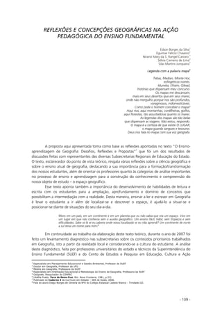 - 109 -
REFLEXÕES E CONCEPÇÕES GEOGRÁFICAS NA AÇÃO
PEDAGÓGICA DO ENSINO FUNDAMENTAL
Edson Borges da Silva
1
Eguimar Felício Chaveiro
2
Niransi Mary da S. Rangel Carraro
3
Sélvia Carneiro de Lima
4
Silas Martins Junqueira
5
Legenda com a palavra mapa
6
Tebas, Madian, Monte Hor,
esfingéticos nomes.
Iduméia, Efraim, Gilead,
histórias que dispensam meu concurso.
Os mapas me descansam,
mais em seus desertos que em seus mares,
onde não mergulho porque nos são profundos,
voraginosos, indomesticáveis.
Como pode o homem conceber o mapa?
Aqui rios, aqui montanhas, cordilheiras, golfos,
aqui florestas, tão assustadoras quanto os mares.
As legendas dos mapas são tão belas
que dispensam as viagens. Não estou, respondo.
O mapa é a certeza de que existe O LUGAR,
o mapa guarda sangues e tesouros.
Deus nos fala no mapa com sua voz geógrafa.
A proposta aqui apresentada toma como base as reflexões apontadas no texto “O Ensino-
aprendizagem de Geografia: Desafios, Reflexões e Propostas”7
que foi um dos resultados de
discussões feitas com representantes das diversas Subsecretarias Regionais de Educação do Estado.
O texto, esclarecedor do ponto de vista teórico, resgata várias reflexões sobre a ciência geográfica e
sobre o ensino atual de geografia, destacando a sua importância para a formação/transformação
dos nossos estudantes, além de orientar os professores quanto às categorias de análise importantes
no processo de ensino e aprendizagem para a construção do conhecimento e compreensão do
nosso objeto de estudo – o espaço geográfico.
Esse texto aponta também a importância do desenvolvimento de habilidades de leitura e
escrita com os estudantes para a ampliação, aprofundamento e domínio de conceitos que
possibilitam a intermediação com a realidade. Desta maneira, ensinar a ler e escrever em Geografia
é levar o estudante a ir além de localizar-se e descrever o espaço, é ajudá-lo a situar-se e
posicionar-se diante de situações do seu dia-a-dia.
Moro em um país, em um continente e em um planeta que eu não sabia que era um espaço. Vivo em
um lugar em que não conhecia sem o auxilio geográfico. Um ensino fácil, hábil, sem tropeços e sem
dificuldades. Sabe se lá se eu saberia onde estou localizado se eu não aprendi? Um continente de norte
a sul teria um nome para mim?
8
Em continuidade ao trabalho da elaboração deste texto teórico, durante o ano de 2007 foi
feito um levantamento diagnóstico nas subsecretarias sobre os conteúdos prioritários trabalhados
em Geografia, isto a partir da realidade local e considerando-se a cultura do estudante. A análise
deste diagnóstico, feita por professores universitários do estado e técnicos da Superintendência do
Ensino Fundamental (SUEF) e do Cento de Estudos e Pesquisa em Educação, Cultura e Ação
1
Especialista em Planejamento Educacional e Gestão Ambiental, Professor da SUEF
2
Doutor em Geografia, Professor da UFG
3
Mestre em Geografia, Professora da SUEF
4
Especialista em Orientação Educacional e Metodologia do Ensino de Geografia, Professora da SUEF
5
Geógrafo, Pesquisador do CENPEC
6
(Adélia Prado, Terra de Santa Cruz. Rio: Nova Fronteira, 1981, p.53)
7
Publicado no Caderno 3 de Currículo em Debate – SEE de Goiás, 2006.
8
Fala do aluno Diego Borges de Oliveira da 8ºD do Colégio Estadual Castelo Branco - Trindade GO.
 
