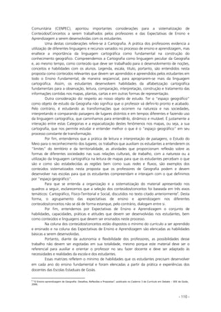 - 110 -
Comunitária (CENPEC), apontou importantes considerações para a sistematização de
Conteúdos/Conceitos a serem trabalhados pelos professores e das Expectativas de Ensino e
Aprendizagem a serem desenvolvidas com os estudantes.
Uma destas considerações refere-se à Cartografia. A prática dos professores evidencia a
utilização de diferentes linguagens e recursos variados no processo de ensino e aprendizagem, mas
enaltece a importância da linguagem cartográfica como fundamental na construção do
conhecimento geográfico. Compreendemos a Cartografia como linguagem peculiar da Geografia
e, ao mesmo tempo, como conteúdo que deve ser trabalhado para o desenvolvimento de noções,
conceitos e habilidades com os alunos. Legenda, escala, título, portanto, são entendidos nesta
proposta como conteúdos relevantes que devem ser aprendidos e apreendidos pelos estudantes em
todo o Ensino Fundamental, de maneira seqüencial, para apropriarem-se mais da linguagem
cartográfica. Assim, os estudantes desenvolvem habilidades da alfabetização cartográfica
fundamentais para a observação, leitura, comparação, interpretação, construção e tratamento das
informações contidas nos mapas, plantas, cartas e em outras formas de representação.
Outra consideração diz respeito ao nosso objeto de estudo. Ter o “espaço geográfico”
como objeto de estudo da Geografia não significa que o professor vá defini-lo pronto e acabado.
Pelo contrário, é estudando as transformações que ocorrem na natureza e nas sociedades,
interpretando e comparando paisagens de lugares distintos e em tempos diferentes e fazendo uso
da linguagem cartográfica, que caminhamos para entendê-lo, dinâmico e mutável. É justamente a
interação entre estas Categorias e a espacialização destes fenômenos nos mapas, ou seja, a sua
cartografia, que nos permite estudar e entender melhor o que é o “espaço geográfico” em seu
processo constante de transformação.
Por fim, entendemos que a prática de leitura e interpretação de paisagens, o Estudo do
Meio para o reconhecimento dos lugares, os trabalhos que auxiliam os estudantes a entenderem os
“limites” do território e da territorialidade, as atividades que proporcionam reflexão sobre as
formas de diferentes sociedades nas suas relações culturais, de trabalho, com a natureza ou a
utilização da linguagem cartográfica na leitura de mapas para que os estudantes percebam o que
são e como são estabelecidas as regiões bem como suas redes e fluxos, são exemplos dos
conteúdos sistematizados nesta proposta que os professores de Geografia podem e devem
desenvolver nas escolas para que os estudantes compreendam e interajam com o que definimos
por “espaço geográfico”.
Para que se entenda a organização e a sistematização do material apresentado nos
quadros a seguir, esclarecemos que a seleção dos conteúdos/conceitos foi baseada em três eixos
temáticos: Cartográfico, Físico-Territorial e Social, discutidos no texto citado anteriormente9
. Desta
forma, o agrupamento das expectativas de ensino e aprendizagem nos diferentes
conteúdos/conceitos não se dá de forma estanque, pelo contrário, dialogam entre si.
Por fim, entendemos por Expectativas de Ensino e Aprendizagem o conjunto de
habilidades, capacidades, práticas e atitudes que devem ser desenvolvidas nos estudantes, bem
como conteúdos e linguagens que devem ser ensinados neste processo.
Na coluna dos conteúdos/conceitos estão dispostos o mínimo do currículo a ser aprendido
e ensinado e na coluna das Expectativas de Ensino e Aprendizagem são elencadas as habilidades
básicas a serem desenvolvidas.
Portanto, diante da autonomia e flexibilidade dos professores, as possibilidades desse
trabalho não devem ser esgotadas em sua totalidade, mesmo porque este material deve ser o
referencial para auxiliar e orientar o professor no seu fazer docente e deve ser adaptado às
necessidades e realidades da escola e dos estudantes.
Essas matrizes refletem o mínimo de habilidades que os estudantes precisam desenvolver
em cada ano do ensino fundamental e foram elencadas a partir da prática e experiências dos
docentes das Escolas Estaduais de Goiás.
9
“O Ensino-aprendizagem de Geografia: Desafios, Reflexões e Propostas”, publicado no Caderno 3 de Currículo em Debate – SEE de Goiás,
2006.
 