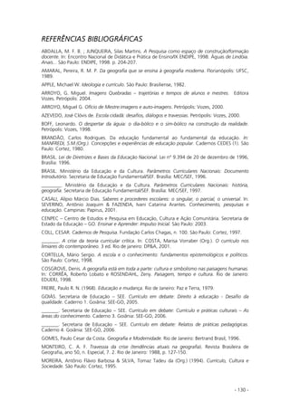 - 130 -
REFERÊNCIAS BIBLIOGRÁFICAS
ABDALLA, M. F. B. ; JUNQUEIRA, Silas Martins. A Pesquisa como espaço de construção/formação
docente. In: Encontro Nacional de Didática e Prática de Ensino/IX ENDIPE, 1998. Águas de Lindóia.
Anais... São Paulo: ENDIPE, 1998. p. 204-207.
AMARAL, Pereira, R. M. P. Da geografia que se ensina à geografia moderna. Florianópolis: UFSC,
1989.
APPLE, Michael W. Ideologia e currículo. São Paulo: Brasiliense, 1982.
ARROYO, G. Miguel. Imagens Quebradas – trajetórias e tempos de alunos e mestres. Editora
Vozes. Petrópolis: 2004.
ARROYO, Miguel G. Ofício de Mestre:imagens e auto-imagens. Petrópolis: Vozes, 2000.
AZEVEDO, José Clóvis de. Escola cidadã: desafios, diálogos e travessias. Petrópolis: Vozes, 2000.
BOFF, Leonardo. O despertar da águia: o dia-bólico e o sim-bólico na construção da realidade.
Petrópolis: Vozes, 1998.
BRANDÃO, Carlos Rodrigues. Da educação fundamental ao fundamental da educação. In:
MANFREDI, S.M.(Org.). Concepções e experiências de educação popular. Cadernos CEDES (1). São
Paulo: Cortez, 1980.
BRASIL. Lei de Diretrizes e Bases da Educação Nacional. Lei nº 9.394 de 20 de dezembro de 1996,
Brasília: 1996.
BRASIL. Ministério da Educação e da Cultura. Parâmetros Curriculares Nacionais: Documento
Introdutório. Secretaria de Educação Fundamental/SEF. Brasília: MEC/SEF, 1996.
________. Ministério da Educação e da Cultura. Parâmetros Curriculares Nacionais: história,
geografia. Secretaria de Educação Fundamental/SEF. Brasília: MEC/SEF, 1997.
CASALI, Alípio Márcio Dias. Saberes e procederes escolares: o singular, o parcial, o universal. In:
SEVERINO, Antônio Joaquim & FAZENDA, Ivani Catarina Arantes. Conhecimento, pesquisas e
educação. Campinas: Papirus, 2001.
CENPEC – Centro de Estudos e Pesquisa em Educação, Cultura e Ação Comunitária. Secretaria de
Estado da Educação – GO. Ensinar e Aprender: Impulso Inicial. São Paulo: 2003.
COLL, CESAR. Cadernos de Pesquisa. Fundação Carlos Chagas, n. 100. São Paulo: Cortez, 1997.
_______. A crise da teoria curricular crítica. In: COSTA, Marisa Vorraber (Org.). O currículo nos
limiares do contemporâneo. 3 ed. Rio de janeiro: DP&A, 2001.
CORTELLA, Mário Sergio. A escola e o conhecimento: fundamentos epistemológicos e políticos.
São Paulo: Cortez, 1998.
COSGROVE, Denis. A geografia está em toda a parte: cultura e simbolismo nas paisagens humanas.
In: CORRÊA, Roberto Lobato e ROSENDAHL, Zeny. Paisagem, tempo e cultura. Rio de Janeiro:
EDUERJ, 1998.
FREIRE, Paulo R. N. (1968). Educação e mudança. Rio de Janeiro: Paz e Terra, 1979.
GOIÁS. Secretaria de Educação – SEE. Currículo em debate: Direito à educação - Desafio da
qualidade. Caderno 1. Goiânia: SEE-GO, 2005.
_______. Secretaria de Educação – SEE. Currículo em debate: Currículo e práticas culturais – As
áreas do conhecimento. Caderno 3. Goiânia: SEE-GO, 2006.
_______. Secretaria de Educação – SEE. Currículo em debate: Relatos de práticas pedagógicas.
Caderno 4. Goiânia: SEE-GO, 2006.
GOMES, Paulo Cesar da Costa. Geografia e Modernidade. Rio de Janeiro: Bertrand Brasil, 1996.
MONTEIRO, C. A. F. Travessia da crise (tendências atuais na geografia). Revista Brasileira de
Geografia, ano 50, n. Especial, 7. 2. Rio de Janeiro: 1988, p. 127-150.
MOREIRA, Antônio Flávio Barbosa & SILVA, Tomaz Tadeu da (Org.) (1994). Currículo, Cultura e
Sociedade. São Paulo: Cortez, 1995.
 
