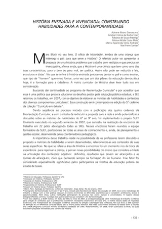 - 133 -
HISTÓRIA ENSINADA E VIVENCIADA: CONSTRUINDO
HABILIDADES PARA A CONTEMPORANEIDADE
Adriane Álvaro Damascena
1
Amélia Cristina da Rocha Teles
2
Fabiana de Souza Fredrigo
3
Fátima Alcídia Costa Mota
4
Márcia Aparecida Vieira Andrade
5
Noé Freire Sandes
6
arc Bloch no seu livro, O ofício de historiador, lembra de uma criança que
interroga o pai: para que serve a História? O referido autor vai apresentar a
proposta de uma história problema que trabalha com vestígios e que precisa ser
investigativa, afirma ainda, que a História é uma ciência que tem como uma das
suas características, para o bem ou para mal, ser poética. Assim não pode ser reduzida a leis,
estruturas e datas7
. No que se refere à história ensinada precisamos pensar o quê e como ensinar,
que tipo de “homem” queremos formar, uma vez que um dos pilares da educação democrática
hoje, é a formação para a cidadania. A matriz curricular de História deve levar tudo isso em
consideração.
Buscando dar continuidade ao programa de Reorientação Curricular8
e por acreditar que
essa é uma política que procura solucionar os desafios postos pela educação pública estadual, a SEE
retomou os trabalhos, em 2007, com o objetivo de elaborar as matrizes de habilidades e conteúdos
dos diversos componentes curriculares9
. Essa construção será contemplada na edição do 5° caderno
da coleção “Currículo em debate”.
Dando seqüência ao processo iniciado com a publicação dos quatro cadernos da
Reorientação Curricular, e com o intuito de rediscutir a proposta com a rede e ainda potencializar a
discussão sobre as matrizes de habilidades do 6º ao 9º ano, foi implementado o projeto SUEF
Itinerante executado no segundo semestre de 2007, que consistiu na realização de encontros de
trabalho em 22 pólos abrangendo todas as SREs. Nesses encontros foram reunidos a equipe
formadora da SUEF, profissionais de todas as áreas de conhecimento e, ainda, de planejamento e
gestão escolar, desenvolvida pelos coordenadores pedagógicos.
A importância desse trabalho reside na possibilidade de os professores terem discutido e
proposto a matrizes de habilidades a serem desenvolvidas, relacionando-as aos conteúdos de suas
áreas específicas. No que se refere a área de História o encontro foi um momento rico de troca de
experiência para repensar a prática, e pensar novas possibilidades do ensino que considera a tríade
na articulação dos conteúdos: objetivos definidos, resultados que devem ser alcançados e as
formas de alcançá-los, claro que pensando sempre na formação do ser humano. Esse fator foi
considerado especialmente significativo pelos participantes na história da educação pública do
estado de Goiás.
1
Mestre em Educação, Professora da SUEF e UFG
2
Graduada em História, Professora da SUEF
3
Doutora em História, Professora da UFG
4
Mestre em História, Professora da SUEF
5
Especialista em História, Professora da SUEF
6
Doutor em História Social, Professor da UFG
7
Bloch, Marc. Apologia da História ou o ofício do historiador. Jorge Zahar, Rio de Janeiro, 2002.
8
O programa de Reorientação Curricular 6° ao 9° ano, iniciado pela Secretaria de Estado da educação em 2004, teve como metodologia de
trabalho o diálogo com a rede pública estadual de ensino envolvendo os diferentes segmentos que a compõem: professores, alunos e
pais/comunidade. Além disso, outras instituições participaram do processo tais como: Cenpec e universidades. O registro desses
diálogos/reflexões culminou na edição dos quatro cadernos que compõem o kit da Reorientação.
9
Com esse objetivo, a SUEF realizou em todas as SREs no início de 2007, a sondagem/pesquisa sobre metodologia de trabalho e critérios
para seleção de conteúdos que os professores consideram necessários desenvolver em cada ano. A análise desses dados de respostas
evidenciou uma multiplicidade de concepções e critérios utilizados na seleção e abordagem dos conteúdos, fato que levou a SEE a pensar
na definição de um referencial curricular básico para o ensino público estadual. Até então o documento existente no Estado sobre o assunto
era o PCM (Programa curricular mínimo de História) reeditado em 1995. Posteriormente, em 1998, foram publicados os PCNs, os quais
trouxeram propostas inovadoras para o ensino de História.
M
 
