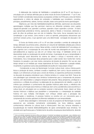 - 134 -
A elaboração das matrizes de habilidades e competências do 6º ao 9º ano buscou a
articulação com as matrizes definidas para as séries iniciais do Ensino Fundamental - 1° ao 5° ano.
Foram também consideradas nesse processo as propostas contidas nos PCNs para a área de História
especialmente o critério de seleção de conteúdos e habilidades que considerem, conceitos,
princípios, procedimentos, valores, normas e atitudes, todos como parte do ensino aprendizagem.
Objetiva-se, por meio das habilidades/competências definidas, oportunizar aos educandos
aprendizagens múltiplas que lhes permitam inserir-se em diferentes contextos como sujeitos
capazes de aprender a ser, aprender a conhecer, aprender a fazer e aprender a conviver. A matriz
aqui apresentada pretende-se mínima, operacional, aberta e flexível, e funcionará, sobretudo a
partir do olhar do professor que com ela irá trabalhar. Para tanto, faz-se necessário levar em
consideração o que ensinar, como ensinar e como se aprende, pressupostos educacionais que
caminham sempre juntos, e que apontam para uma determinada concepção de educação e de
História.
O Ensino de História entre o 6º e o 9º ano deve consolidar o sentido de ordenação do
tempo, delineado nas primeiras séries, utilizando um conjunto de habilidades voltadas para a leitura
do ambiente social que cerca a criança. Nesse sentido, a matriz de habilidade do 6º ano esboça um
salto cognitivo com a incorporação de uma visão de mundo mais abrangente em que a criança
(pré-adolescente) já organiza sua vida em um tempo mais longo. A habilidade central a ser
desenvolvida reside na reordenação do sentido de tempo. A percepção de que a temporalidade é
uma construção social decorrente do sistema de valores e crenças é recorrente entre os
historiadores, mas a transposição dessa perspectiva para o saber escolar não é tarefa fácil. Somos
forasteiros no passado e, por esse motivo, precisamos da bússola do presente. Por sua vez, esse
tempo sempre se vê mediado por nossas expectativas de futuro. Apresentar o passado exilado,
inicialmente, é questionar acerca das possibilidades de escolha em nosso próprio tempo10
.
Considerando os eixos da Reorientação Curricular (cultura local, cultura infanto-juvenil,
leitura e produção de textos, combate à evasão e repetência), bem como a lacuna existente em
relação a um referencial curricular para o ensino de História, os segmentos profissionais envolvidos
na discussão da proposta entenderam que a História temática é o campo mais fértil. Trata-se de
uma abordagem que contempla eixos temáticos fundamentais para a compreensão de processo
histórico, sem desconsiderar a categoria temporal nele presente. Nessa perspectiva, privilegia-se a
autonomia e a reflexão do professor na elaboração de seu planejamento de trabalho, a partir de
critérios que consideram o conhecimento das questões históricas pelos alunos, a relevância dos
temas para sua formação sócio-histórica e intelectual, bem como a problemática sócio-econômica e
cultura local, em articulação com os contextos nacional e internacional. Assim, devem ser feitos
recortes históricos e didáticos que possibilitem a compreensão e a interpretação da realidade
histórica em suas múltiplas inter-relações num enfoque voltado para a percepção das
transformações e resistências. O processo histórico se constitui em um instrumento para a
compreensão de conceitos aplicáveis às diferentes realidades em suas temporalidades.
A partir dessa abordagem e retomando os eixos do programa de Reorientação Curricular
associam-se aos conteúdos normalmente contemplados nos livros didáticos, aqueles
conhecimentos referentes às culturas local e infanto-juvenil. Para isso, torna-se necessária a
busca/produção de material didático/bibliográfico de apoio contemplando essas temáticas. Tal
atividade será significativa para o fortalecimento da prática da pesquisa docente/discente, devendo
10
Como, por exemplo, apresentar aos alunos a África, sem discutir as “narrativas” que ladearam sua construção – aqui a referência vai do
mapa à cultura (o mapa não é peça apenas de localização geográfica, mas signo que nos permite desvendar a construção cultural). Ainda,
colocada de outra forma o problema: interessa fugir da explicação unilateral da existência de uma África emergente da benção ocidental.
Apresentar a África deve ser mais do que atrelá-la à escravidão, à exploração capitalista eou ao neocolonialismo, uma vez que essa leitura
acaba por legitimar a África como tema privilegiado de uma história totalizante, a nossa velha conhecida “História Geral”. Assim, como a
África, outros temas podem ser pensados a partir de suas narrativas, é o caso da América. O nome do continente por si só enseja uma
discussão sobre o seu “lugar” na história européia e sobre o impacto do encontro entre europeus e nativos.
 