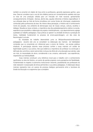 - 135 -
também se converter em objeto de troca entre os professores, gerando expressivos ganhos para
área. Deve-se considerar que o uso do livro didático precisa ser constantemente avaliado visto que
se trata de uma produção voltada para um mercado em nível nacional, apresentando
consequentemente, limitações diversas, dentre elas, aquelas referentes à História regional/local. A
sua utilização deve ser feita de forma simultânea com outras fontes de informação, amplamente
conhecidas pelos profissionais da área. No interior dessa percepção, a História não é conhecimento
morto do passado, mas ambiente de demarcação vivaz de nossas crenças, culturas, escolhas e
diálogos. Ressalta-se nesse contexto, a importância das discussões/planejamento coletivo na escola,
experiência que possibilita a elaboração de projetos interdisciplinares, cujo desenvolvimento agrega
qualidade ao trabalho pedagógico. Essas práticas se apóiam na atividade de leitura e produção de
textos, habilidade fundamental no processo de ensino-aprendizagem, um dos eixos da
Reorientação Curricular.
Os resultados do trabalho desenvolvido junto às SREs/professores/coordenadores
pedagógicos durante este ano se consolidam na elaboração das matrizes de habilidades/
conteúdos que se converterão em referencial para o ensino de História nas escolas públicas
estaduais. A participação docente nesse processo confere a essas matrizes um caráter de
legitimidade quanto a sua autoria, fato que evidencia a importância do professor na construção e
definição dos caminhos a serem percorridos na busca da oferta de uma educação que atenda, cada
vez mais, às necessidades do aluno, considerando o seu universo, valorizando suas experiências,
respeitando sua individualidade.
Essas matrizes constituem uma referência inicial para o trabalho com o conhecimento
significativo na área de História, um ponto de partida proposto numa perspectiva de flexibilidade,
fundamentada no respeito à autonomia institucional e docente, possibilitando aos professores da
rede realizarem incorporações de temas pertinentes à sua prática pedagógica. A elaboração dessas
matrizes representa mais um avanço do processo dialógico permanente entre a Secretaria de
Estado da Educação e os segmentos que a compõem.
 