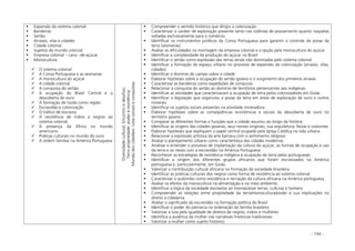 - 144 -
Expansão do sistema colonial
Bandeiras
Sertão
Arraiais, vilas e cidades
Cidade colonial
Sujeitos do mundo colonial
Empresa colonial – cana –de-açúcar
Monocultura
O sistema colonial
A Coroa Portuguesa e as sesmarias
A monocultura do açúcar
A cidade colonial
A conquista do sertão
A ocupação do Brasil Central e a
descoberta do ouro
A formação de Goiás como região
Escravidão e colonização
O tráfico de escravos
A resistência de índios e negros ao
sistema colonial
A presença da África no mundo
americano
Práticas culturais no mundo do ouro
A ordem familiar na América Portuguesa
Diversidadecultural;Encontroedesafios;
Terrapropriedade:podereresistência;
Mundodoscidadãos:lutassociaiseconquistas
Compreender o sentido histórico que dirigiu a colonização
Caracterizar o caráter de exploração presente tanto nas colônias de povoamento quanto naquelas
voltadas exclusivamente para o comércio
Identificar os instrumentos jurídicos da Coroa Portuguesa para garantir o controle da posse da
terra (sesmarias)
Avaliar as dificuldades na montagem da empresa colonial e a opção pela monocultura do açúcar
Identificar a complexidade da produção do açúcar no Brasil
Identificar o sertão como expressão das terras ainda não dominadas pelo sistema colonial
Identificar a formação do espaço urbano no processo de expansão da colonização (arraiais, vilas,
cidades)
Identificar o domínio do campo sobre a cidade
Elaborar hipóteses sobre a ocupação do sertão goiano e o surgimento dos primeiros arraiais
Caracterizar as bandeiras como expedições de conquista
Relacionar a conquista do sertão ao domínio de territórios pertencentes aos indígenas
Identificar as atividades que caracterizaram a ocupação de terra pelos colonizadores em Goiás
Identificar a legislação que organizou a posse da terra em áreas de exploração de ouro e outros
minerais
Identificar os sujeitos sociais presentes na atividade mineradora
Elaborar hipóteses sobre as conseqüências econômicas e sociais da descoberta de ouro no
território goiano
Comparar as diferentes formas e funções que a cidade assumiu ao longo da história
Identificar as origens das cidades goianas, seus nomes originais, sua arquitetura, festas e costumes
Elaborar hipóteses que expliquem o papel central ocupado pela Igreja Católica na vida urbana
Relacionar a expressão artística da arte barroca com o sentimento religioso
Avaliar o planejamento urbano como característica das cidades modernas
Analisar e entender o processo de implantação da cultura do açúcar, as formas de ocupação e uso
da terra e os nexos com a escravidão na América Portuguesa
Reconhecer as estratégias de resistência indígena à ocupação da terra pelos portugueses
Identificar a origem dos diferentes grupos africanos que foram escravizados na América
portuguesa e, particularmente, em Goiás.
Valorizar a contribuição cultural africana na formação da sociedade brasileira
Identificar as práticas culturais dos negros como forma de resistência ao sistema colonial
Caracterizar o quilombo como resistência e recriação da cultura africana na América portuguesa
Avaliar os efeitos da monocultura na alimentação e na meio ambiente.
Identificar a lógica da sociedade escravista ao monopolizar terras, culturas e homens
Compreender as relações entre propriedade da terra/monocultura/poder e sua implicações no
direito a cidadania
Avaliar o significado da escravidão na formação política do Brasil
Identificar o poder do patriarca na ordenação da família brasileira
Valorizar a luta pela igualdade de direitos de negros, índios e mulheres
Identifica a ausência da mulher nas narrativas históricas tradicionais
Valorizar a mulher como sujeito histórico
 