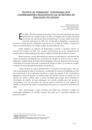 - 13 -
POLÍTICA DE FORMAÇÃO CONTINUADA DOS
COORDENADORES PEDAGÓGICOS DA SECRETARIA DE
EDUCAÇÃO DO ESTADO
Antônia Lemes de Faria
1
Coracy Cordeiro de Fátima Silva
2
Iêda Aparecida Alves
3
Valteci Maria Ribeiro Falcão
4
m 2004, a Secretaria Estadual de Educação iniciou, junto aos profissionais que atuam
diretamente nas Unidades Escolares da Rede, um Programa de formação continuada
em serviço, que hoje denominamos de Reorientação Curricular. Desde então houve
encontros sistemáticos da SUEF com Coordenadores Pedagógicos, representantes
dos 246 municípios goianos, subsidiando, desta forma, com reuniões de trabalho e materiais de
apoio, os grupos de estudo nas unidades escolares da rede pública de ensino.
Dando seqüência ao Programa de Reorientação Curricular, a Secretaria retomou os
encontros de formação, em 2007, com o projeto SUEF-Itinerante, que reuniu representantes de
coordenadores e duplas pedagógicas das diversas regiões do Estado, distribuídas em 22 pólos.
Nesses encontros, a pauta desenvolvida deu abertura a longos debates e levantamento de
fatores considerados dificultadores e/ou facilitadores do trabalho na escola no que se refere à
elaboração e implementação do Projeto Político Pedagógico / Plano de Desenvolvimento da Escola,
à efetivação da Formação Continuada, à realização do Trabalho Coletivo, às reuniões do Conselho
de Classe e ao acompanhamento do trabalho em sala de aula.
Neste momento em que se pretende definir as propostas curriculares para a rede, por
meio da participação de todos os profissionais, na elaboração de matrizes de habilidades por área
do conhecimento, é de fundamental importância o papel dos gestores e dos coordenadores
pedagógicos, líderes do processo de implementação das referidas matrizes nas escolas. Por isso
fazemos um convite à reflexão sobre os pontos assinalados pelos grupos, como facilitadores e
dificultadores do trabalho de apoio pedagógico nas unidades escolares para que gestores e
coordenadores, uma vez conscientes dos mesmos, possam transformar as suas condições de
trabalho, na perspectiva de investir na aprendizagem dos alunos e no crescimento profissional de
todos.
Assim, sistematizamos a seguir os fatores que facilitam e/ou dificultam o trabalho de
coordenação pedagógica nas unidades escolares, de acordo com as discussões realizadas nos
grupos de trabalho:
1
Pedagoga, Especialista em Administração Escolar, Técnica da SUEF
2
Pedagoga, Técnica da SUEF
3
Pedagoga, Especialista em Metodologia do Ensino Superior, Técnica da SUEF
4
Pedagoga, Especialista em Planejamento Educacional, Técnica da SUEF
E
 