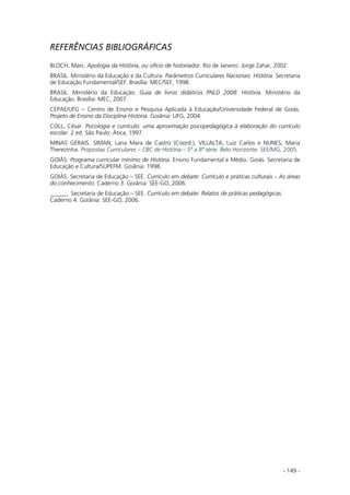 - 149 -
REFERÊNCIAS BIBLIOGRÁFICAS
BLOCH, Marc. Apologia da História, ou ofício de historiador. Rio de Janeiro: Jorge Zahar, 2002.
BRASIL. Ministério da Educação e da Cultura. Parâmetros Curriculares Nacionais: História. Secretaria
de Educação Fundamental/SEF. Brasília: MEC/SEF, 1998.
BRASIL. Ministério da Educação. Guia de livros didáticos PNLD 2008: História. Ministério da
Educação. Brasília: MEC, 2007.
CEPAE/UFG – Centro de Ensino e Pesquisa Aplicada à Educação/Universidade Federal de Goiás.
Projeto de Ensino da Disciplina História. Goiânia: UFG, 2004.
COLL, César. Psicologia e currículo: uma aproximação psicopedagógica à elaboração do currículo
escolar. 2 ed. São Paulo: Ática, 1997.
MINAS GERAIS. SIMAN, Lana Mara de Castro (Coord.), VILLALTA, Luiz Carlos e NUNES, Maria
Therezinha. Propostas Curriculares – CBC de História – 5ª a 8ª série. Belo Horizonte: SEE/MG, 2005.
GOIÁS. Programa curricular mínimo de História. Ensino Fundamental e Médio. Goiás. Secretaria de
Educação e Cultura/SUPEFM. Goiânia: 1998.
GOIÁS. Secretaria de Educação – SEE. Currículo em debate: Currículo e práticas culturais – As áreas
do conhecimento. Caderno 3. Goiânia: SEE-GO, 2006.
______. Secretaria de Educação – SEE. Currículo em debate: Relatos de práticas pedagógicas.
Caderno 4. Goiânia: SEE-GO, 2006.
 