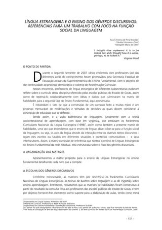 - 151 -
LÍNGUA ESTRANGEIRA E O ENSINO DOS GÊNEROS DISCURSIVOS:
REFERENCIAIS PARA UM TRABALHO COM FOCO NA FUNÇÃO
SOCIAL DA LINGUAGEM
Ana Christina de Pina Brandão
1
Cláudia Vitoriano e Silva
2
Margaret Maria de Melo
3
I thought how unpleasant it is to be
locked out; and I thought how it is worse,
perhaps, to be locked in.
4
Virginia Woolf
O PONTO DE PARTIDA
urante o segundo semestre de 2007 vários encontros com professores (as) das
diferentes áreas do conhecimento foram promovidos pela Secretaria Estadual de
Educação através da Superintendência do Ensino Fundamental, com o objetivo de
dar continuidade ao processo democrático e coletivo de Reorientação Curricular.
Nesses encontros, professores de língua estrangeira de diferentes subsecretarias puderam
refletir sobre o currículo dessa disciplina oferecido pelas escolas públicas do Estado de Goiás, assim
como de repensá-lo colaborativamente com idéias e dados que culminaram na matriz de
habilidades para a segunda fase do Ensino Fundamental, aqui apresentada.
É indubitável o fato de que a construção de um currículo feito a muitas mãos é um
processo mensurável de modificações e tomadas de decisões as quais devem considerar a
concepção de educação que se defende.
Sendo assim, é a visão bakhtiniana de linguagem, juntamente com a teoria
sociointeracional de aprendizagem, com base em Vygotsky, que embasam os Parâmetros
Curriculares Nacionais da Língua Estrangeira (1998)5
, assim como também a presente matriz de
habilidades, uma vez que entendemos que o ensino de línguas deve voltar-se para a função social
da linguagem; ou seja, os usos da língua através da interação entre os diversos textos discursivos -
sejam eles escritos ou falados em diferentes situações e contextos comunicativos - e seus
interlocutores. Assim, a matriz curricular de referência que norteia o ensino de Línguas Estrangeiras
no Ensino Fundamental da rede estadual, está estruturada sobre o foco dos gêneros discursivos.
A ORGANIZAÇÃO DAS MATRIZES
Apresentaremos a matriz proposta para o ensino de Línguas Estrangeiras no ensino
fundamental detalhando cada item que a compõe:
A ESCOLHA DOS GÊNEROS DISCURSIVOS
Conforme mencionado, as matrizes têm por referência os Parâmetros Curriculares
Nacionais de Línguas Estrangeiras, as teorias de Bakhtin sobre linguagem e as de Vygotsky sobre
ensino aprendizagem. Entretanto, ressaltamos que as matrizes de habilidades foram construídas a
partir do resultado da consulta feita aos professores das escolas públicas do Estado de Goiás, e têm
por objetivo fornecer-lhes elementos como suporte para a elaboração de aulas, tendo como meta
1
Especialista em Língua Inglesa, Professora da SUEF
2
Mestre em Currículo, Professora da Rede Municipal de Ensino
3
Especialista em Literatura Brasileira e Orientação Educacional, Professora da SUEF
4
Eu pensei no quão desagradável é ficar trancada do lado de fora, e eu pensei em quão pior, talvez, seja ficar trancada do lado de dentro.
5
Ver texto de concepção de área de língua estrangeira do caderno 3, da série currículo em debate do kit da Reorientação Curricular ,2006.
D
 