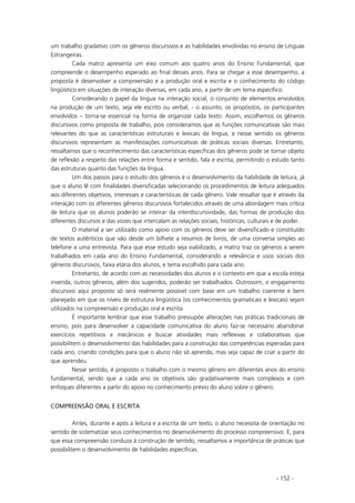 - 152 -
um trabalho gradativo com os gêneros discursivos e as habilidades envolvidas no ensino de Línguas
Estrangeiras.
Cada matriz apresenta um eixo comum aos quatro anos do Ensino Fundamental, que
compreende o desempenho esperado ao final desses anos. Para se chegar a esse desempenho, a
proposta é desenvolver a compreensão e a produção oral e escrita e o conhecimento do código
lingüístico em situações de interação diversas, em cada ano, a partir de um tema específico.
Considerando o papel da língua na interação social, o conjunto de elementos envolvidos
na produção de um texto, seja ele escrito ou verbal, - o assunto, os propósitos, os participantes
envolvidos – torna-se essencial na forma de organizar cada texto. Assim, escolhemos os gêneros
discursivos como proposta de trabalho, pois consideramos que as funções comunicativas são mais
relevantes do que as características estruturais e lexicais da língua, e nesse sentido os gêneros
discursivos representam as manifestações comunicativas de práticas sociais diversas. Entretanto,
ressaltamos que o reconhecimento das características específicas dos gêneros pode se tornar objeto
de reflexão a respeito das relações entre forma e sentido, fala e escrita, permitindo o estudo tanto
das estruturas quanto das funções da língua.
Um dos passos para o estudo dos gêneros é o desenvolvimento da habilidade de leitura, já
que o aluno lê com finalidades diversificadas selecionando os procedimentos de leitura adequados
aos diferentes objetivos, interesses e características de cada gênero. Vale ressaltar que é através da
interação com os diferentes gêneros discursivos fortalecidos através de uma abordagem mais crítica
de leitura que os alunos poderão se inteirar da interdiscursividade, das formas de produção dos
diferentes discursos e das vozes que intercalam as relações sociais, históricas, culturais e de poder.
O material a ser utilizado como apoio com os gêneros deve ser diversificado e constituído
de textos autênticos que vão desde um bilhete a resumos de livros, de uma conversa simples ao
telefone a uma entrevista. Para que esse estudo seja viabilizado, a matriz traz os gêneros a serem
trabalhados em cada ano do Ensino Fundamental, considerando a relevância e usos sociais dos
gêneros discursivos, faixa etária dos alunos, e tema escolhido para cada ano.
Entretanto, de acordo com as necessidades dos alunos e o contexto em que a escola esteja
inserida, outros gêneros, além dos sugeridos, poderão ser trabalhados. Outrossim, o engajamento
discursivo aqui proposto só será realmente possível com base em um trabalho coerente e bem
planejado em que os níveis de estrutura lingüística (os conhecimentos gramaticais e lexicais) sejam
utilizados na compreensão e produção oral e escrita.
É importante lembrar que esse trabalho pressupõe alterações nas práticas tradicionais de
ensino, pois para desenvolver a capacidade comunicativa do aluno faz-se necessário abandonar
exercícios repetitivos e mecânicos e buscar atividades mais reflexivas e colaborativas que
possibilitem o desenvolvimento das habilidades para a construção das competências esperadas para
cada ano, criando condições para que o aluno não só aprenda, mas seja capaz de criar a partir do
que aprendeu.
Nesse sentido, é proposto o trabalho com o mesmo gênero em diferentes anos do ensino
fundamental, sendo que a cada ano os objetivos são gradativamente mais complexos e com
enfoques diferentes a partir do apoio no conhecimento prévio do aluno sobre o gênero.
COMPREENSÃO ORAL E ESCRITA
Antes, durante e após a leitura e a escrita de um texto, o aluno necessita de orientação no
sentido de sistematizar seus conhecimentos no desenvolvimento do processo compreensivo. E, para
que essa compreensão conduza à construção de sentido, ressaltamos a importância de práticas que
possibilitem o desenvolvimento de habilidades específicas.
 