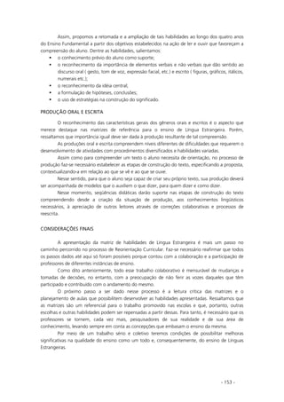 - 153 -
Assim, propomos a retomada e a ampliação de tais habilidades ao longo dos quatro anos
do Ensino Fundamental a partir dos objetivos estabelecidos na ação de ler e ouvir que favoreçam a
compreensão do aluno. Dentre as habilidades, salientamos:
o conhecimento prévio do aluno como suporte;
o reconhecimento da importância de elementos verbais e não verbais que dão sentido ao
discurso oral ( gesto, tom de voz, expressão facial, etc.) e escrito ( figuras, gráficos, itálicos,
numerais etc.);
o reconhecimento da idéia central;
a formulação de hipóteses, conclusões;
o uso de estratégias na construção do significado.
PRODUÇÃO ORAL E ESCRITA
O reconhecimento das características gerais dos gêneros orais e escritos é o aspecto que
merece destaque nas matrizes de referência para o ensino de Língua Estrangeira. Porém,
ressaltamos que importância igual deve ser dada à produção resultante de tal compreensão.
As produções oral e escrita compreendem níveis diferentes de dificuldades que requerem o
desenvolvimento de atividades com procedimentos diversificados e habilidades variadas.
Assim como para compreender um texto o aluno necessita de orientação, no processo de
produção faz-se necessário estabelecer as etapas de construção do texto, especificando a proposta,
contextualizando-a em relação ao que se vê e ao que se ouve.
Nesse sentido, para que o aluno seja capaz de criar seu próprio texto, sua produção deverá
ser acompanhada de modelos que o auxiliem o que dizer, para quem dizer e como dizer.
Nesse momento, seqüências didáticas darão suporte nas etapas de construção do texto
compreendendo desde a criação da situação de produção, aos conhecimentos lingüísticos
necessários, à apreciação de outros leitores através de correções colaborativas e processos de
reescrita.
CONSIDERAÇÕES FINAIS
A apresentação da matriz de habilidades de Língua Estrangeira é mais um passo no
caminho percorrido no processo de Reorientação Curricular. Faz-se necessário reafirmar que todos
os passos dados até aqui só foram possíveis porque contou com a colaboração e a participação de
professores de diferentes instâncias de ensino.
Como dito anteriormente, todo esse trabalho colaborativo é mensurável de mudanças e
tomadas de decisões, no entanto, com a preocupação de não ferir as vozes daqueles que têm
participado e contribuído com o andamento do mesmo.
O próximo passo a ser dado nesse processo é a leitura crítica das matrizes e o
planejamento de aulas que possibilitem desenvolver as habilidades apresentadas. Ressaltamos que
as matrizes são um referencial para o trabalho promovido nas escolas e que, portanto, outras
escolhas e outras habilidades podem ser repensadas a partir dessas. Para tanto, é necessário que os
professores se tornem, cada vez mais, pesquisadores de sua realidade e de sua área de
conhecimento, levando sempre em conta as concepções que embasam o ensino da mesma.
Por meio de um trabalho sério e coletivo teremos condições de possibilitar melhoras
significativas na qualidade do ensino como um todo e, consequentemente, do ensino de Línguas
Estrangeiras.
 
