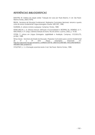 - 162 -
REFERÊNCIAS BIBLIOGRÁFICAS
BAKHTIN, M. Estética da criação verbal. Tradução do russo por Paulo Bezerra. 4. ed. São Paulo:
Martins Fontes, 2003 [1979].
BRASIL. Secretaria de Educação Fundamental. Parâmetros Curriculares Nacionais: terceiro e quarto
ciclos do ensino fundamental: língua estrangeira. Brasília: MEC/SEF, 1998.
KLEIMAN, A. Leitura e ensino e pesquisa. Campinas: Pontes, 1989.
MARCURSCHI, L. A. Gêneros textuais: definição e funcionalidade In: BEZERRA, M.; DIONÍSIO, A. P.;
MACHADO, A. R. (Orgs.) Gêneros textuais & ensino. Rio de Janeiro: Lucerna, 2002, p. 19-36.
OTONI, P. Leitura em Língua Estrangeira: Legibilidade e Avaliação. Campinas, (13):263-275,
jul./dez. 1988.
Minas Gerais - Secretaria de Estado da Educação. Propostas Curriculares para o ensino fundamental
de 5ª a 8ª série: língua estrangeira. Disponível em:
http://crv.educacao.mg.gov.br/sistema_crv/INDEX.ASP?ID_OBJETO=23967&ID_PAI=23967&AREA=
AREA&P=T&id_projeto=27
VYGOTSKY, L. S. A formação social da mente. 6 ed. São Paulo: Martins Fontes, 1998.
 