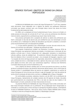 - 164 -
GÊNEROS TEXTUAIS: OBJETOS DE ENSINO DA LÍNGUA
PORTUGUESA
Arivaldo Alves Vila Real
1
Janete Rodrigues da Silva
2
Luiza Esmeralda Faustinoni
3
Neuracy Pereira Silva Borges
4
Rosely Aparecida Wanderley Araújo
5
Terezinha Luzia Barbosa
6
As Matrizes de Habilidades para o ensino de Língua Portuguesa do 1º ao 9º ano, propostas
neste documento, foram elaboradas com o objetivo de oferecer aos professores referenciais
curriculares que possam contribuir para uma formação básica comum dos alunos do Ensino
Fundamental da rede estadual de Goiás.
Em 2004, com a ampliação do Ensino Fundamental para 9 anos, iniciou-se no Estado um
amplo processo de discussão do currículo do 6º ao 9º ano, junto aos profissionais dos diferentes
níveis do sistema, especialmente os professores que atuam nesse nível de ensino.
Esse processo participativo tem o propósito de valorizar os saberes dos profissionais que
fazem a educação no dia-a-dia da sala de aula, por acreditarmos que uma reorientação curricular
só se efetiva com a mobilização do coletivo de educadores que discutem os desafios e constroem
juntos encaminhamentos para uma educação de qualidade.
“(...) O que estamos gostando é que a Reorientação Curricular não está vindo de cima...
Estamos nos sentindo mais valorizados.” (Avaliação de professores da rede).
Esta proposta fundamenta-se também nos Parâmetros Curriculares Nacionais (PCN) de
Língua Portuguesa, que apresentam diretrizes aos estados e municípios para a construção de seus
próprios currículos para o Ensino Fundamental com adequações necessárias às características
culturais, políticas, sociais da realidade local. Os parâmetros oferecem discussões inovadoras em
favor da cidadania crítica e consciente ao propor uma concepção de linguagem, segundo a qual
“as situações de ensino da língua precisam ser organizadas, basicamente, considerando-se o texto
como unidade de ensino e a diversidade de textos e gêneros discursivos que circulam socialmente
como objetos de ensino, bem como suas características específicas.” (Estrutura dos Parâmetros
Curriculares Nacionais para o Ensino Fundamental, p.10).
Com o objetivo de oferecer subsídios para um ensino que permita aos alunos o uso eficaz
da leitura e produção de textos e dos benefícios decorrentes dessas práticas, como a diminuição do
fracasso escolar e a possibilidade efetiva do exercício da cidadania, organizamos as matrizes de
Língua Portuguesa em torno de eixos que enfocam o uuso da linguagem, por meio das práticas de
escuta, leitura e produção de textos (orais e escritos), e a rreflexão sobre a língua e linguagem.
Em continuidade ao processo, realizamos, durante o ano de 2007, com os professores de
Língua Portuguesa, representantes de unidades escolares das 38 regionais do Estado, discussões
para aprofundamento da compreensão dos PCNs e do texto de visão de área (Caderno 3 de
Reorientação Curricular), produzido com base nesse processo de escuta.
As presentes Matrizes de Habilidades de Língua Portuguesa foram então construídas com
base nessas formações realizadas com os professores. Na sua elaboração foram reorganizados os
conteúdos ou conceitos para o ensino da língua na perspectiva de gêneros textuais, contemplando
os eixos ou habilidades lingüísticas – Fala, Escuta, Leitura, Escrita, Análise e Reflexão sobre a Língua
– referidos no texto de concepção de área (Caderno 3, Reorientação Curricular).
1
Graduado em Letras Português/Inglês, Professor da SUEF
2
Especialista em Administração Educacional, Professora da SUEF
3
Mestre em Lingüística Aplicada ao Ensino, autora de propostas curriculares e formadora do CENPEC
4
Especialista em Língua Portuguesa, Professora da SUEF
5
Especialista em Língua Portuguesa, Professora da SUEF
6
Especialista em Língua Portuguesa, Professora da SUEF
 
