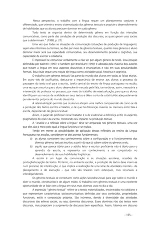 - 165 -
Nessa perspectiva, o trabalho com a língua requer um planejamento conjunto e
diferenciado, que oriente o ensino sistematizado dos gêneros textuais e propicie o desenvolvimento
de habilidades que os alunos precisam dominar em cada gênero.
Todo texto se organiza dentro de determinado gênero em função das intenções
comunicativas, como parte das condições de produção dos discursos, as quais geram usos sociais
que o determinam.” (1998, p. 21).
Uma vez que todas as situações de comunicação (situações de produção de linguagem),
sejam elas informais ou formais, se dão por meio de gêneros textuais, quanto mais gêneros o aluno
dominar maior será sua capacidade comunicativa, seu desenvolvimento pessoal e cognitivo, sua
capacidade de exercer a cidadania.
É impossível se comunicar verbalmente a não ser por algum gênero de texto. Essa posição
defendida por Bakhtin (1997) e também por Bronckart (1999) é adotada pela maioria dos autores
que tratam a língua em seus aspectos discursivos e enunciativos e não em suas peculiaridades
formais. Essa visão segue uma noção de língua como atividade social, histórica e cognitiva.
O trabalho com gêneros textuais faz parte do mundo dos alunos em todas as faixas etárias.
Em outro viés de justificativa, destaca-se a importância de ensinar aos alunos o processo da
passagem do texto oral para o escrito, tarefa central do ensino de língua portuguesa na escola,
uma vez que a escrita que o aluno desenvolve é marcada pela fala, tornando-se, assim, necessária a
intervenção do professor no processo, por meio do trabalho de retextualização, para que os alunos
identifiquem as marcas de oralidade em seus textos e dêem conta de substituí-las adequadamente
por elementos próprios do mundo da escrita.
A retextualização permite que os alunos atinjam uma melhor compreensão de como se dá
a produção dos textos escritos e falados, e de que há diferenças maiores ou menores entre fala e
escrita, dependendo do gênero textual.
Assim, o papel do professor nesse trabalho é o de evidenciar a diferença entre os aspectos
pragmáticos do oral e da escrita, mostrando seu impacto na produção textual.
A “análise e a reflexão sobre a língua” deve ser amparada nos gêneros textuais, uma vez
que eles são o meio pelo qual a língua funciona e se realiza.
Tendo em mente as possibilidades de aplicação dessas reflexões ao ensino da Língua
Portuguesa nas escolas, consideram-se dois pontos fundamentais:
a) os alunos constroem seu conhecimento sobre a configuração e o funcionamento dos
diversos gêneros textuais escritos a partir do que já sabem sobre os gêneros orais;
b) aquilo que parece óbvio para o adulto leitor e escritor proficiente não é óbvio para o
aprendiz da escrita, e representa um conhecimento a ser conquistado no
desenvolvimento de suas habilidades lingüísticas.
A escola é um lugar de comunicação e as situações escolares, ocasiões de
produção/recepção de textos. Portanto, no ambiente escolar, a produção de textos deve inserir-se
num processo de interlocução, o que implica a realização de uma série de atividades mentais - de
planejamento e de execução - que não são lineares nem estanques, mas recursivas e
interdependentes.
Os gêneros textuais se constituem como ações sociodiscursivas para agir sobre o mundo e
dizer o mundo, constituindo-o de algum modo. O trabalho com gêneros textuais é uma excelente
oportunidade de se lidar com a língua em seus mais diversos usos no dia-a-dia.
A expressão “gênero textual” refere-se a textos materializados, encontrados no cotidiano e
que representam características sociocomunicativas definidas por seus conteúdos, propriedades
funcionais, estilo e composição próprios. São inúmeros, devido à diversidade das atividades
discursivas das esferas sociais, ou seja, domínios discursivos. Esses domínios não são textos nem
discursos, mas propiciam o surgimento de discursos bem específicos. Assim, falamos em discurso
 