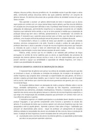 - 166 -
religioso, discurso jurídico, discurso jornalístico etc. As atividades sociais é que dão origem a vários
deles, constituindo práticas discursivas dentro das quais podemos identificar um conjunto de
gêneros textuais. Os domínios discursivos são as grandes esferas da atividade humana em que os
textos circulam.
Para aprender a escrever um gênero determinado de texto é necessário que os alunos
sejam postos em contato com um corpus textual desse mesmo gênero, que lhes sirva de referência
em situações de comunicação bem definidas e reais. O professor deve fornecer ao aluno condições
adequadas de elaboração, permitindo-lhe empenhar-se na realização consciente de um trabalho
lingüístico que realmente tenha sentido, e isso só se torna possível à medida que a proposição de
produção textual seja bem clara e definida, apresentando-se as “coordenadas” do contexto de
produção. É necessário que o aprendiz possa escrever para um leitor, que não deve ser apenas o
professor, uma situação artificial de produção textual tão presente no cotidiano da escola.
É imprescindível a leitura e a análise de textos que abordem os aspectos de conteúdo
temático, estrutura composicional e de estilo. Durante o estudo e análise de cada gênero, o
professor deve levar o aluno a perceber a função de recursos lingüístico-discursivos que traduzem
as intenções do autor e situam o texto em determinado tipo: narração, descrição, injunção,
exposição, argumentação e outros tipos textuais possíveis de serem criados.
Pode-se, então, concluir que há um trabalho a ser realizado pelo professor de língua
portuguesa no sentido de tornar explícitas para os alunos as especificidades dos processos de
produção dos diversos gêneros textuais escritos e orais, e de criar oportunidades para que eles
possam exercitar e aguçar sua sensibilidade e capacidade de reflexão lingüística, com vistas a
ampliar suas possibilidades de expressão.
ESTUDO DA GRAMÁTICA: EXERCÍCIO DE OBSERVAÇÃO DA LÍNGUA
É impossível falar de gêneros sem pensar nas esferas de atividades específicas em que eles
se constituem e atuam, aí implicadas as condições de produção, de circulação e de recepção. A
análise lingüística aqui proposta deve contemplar as especificidades de cada gênero, de forma a
atender o objetivo principal desse trabalho, que é imprimir maior qualidade ao uso da linguagem
oral ou escrita. Vale lembrar que o domínio das estruturas gramaticais não garante, por si só, o uso
funcional da língua.
As situações didáticas devem ser planejadas de modo a propiciar reflexões sobre o uso da
língua, atividades epilingüísticas, e sobre a descrição do fato lingüístico, caracterizando e
sistematizando seus elementos, atividades metalingüísticas. Portanto, é necessária a ampliação do
repertório dos alunos acerca dos gêneros textuais e o domínio de recursos lingüísticos específicos, o
que exige uma reorganização das atividades propostas que promovam um contato maior com os
mais diferentes gêneros e suportes.
É necessário organizar um trabalho participativo e as atividades devem desafiar os alunos a
produzir linguagem, o que permite compreender como funciona a gramática no estudo dos
gêneros. É na produção de textos que os alunos operam com estruturas lingüísticas que são mais
apropriadas a este ou aquele gênero. Aprender a pensar e falar sobre a língua – habilidades que
precisam ser desenvolvidas pelos alunos - requer do professor um planejamento de situações
didáticas voltadas às necessidades dos alunos nas atividades de fala e escuta, leitura e produção de
textos. A seleção de fatos lingüísticos a serem estudados deve ter como ponto de partida:
a) as produções orais e escritas dos alunos nos diversos gêneros, as capacidades já dominadas
por eles e as que precisam aprender a dominar;
 