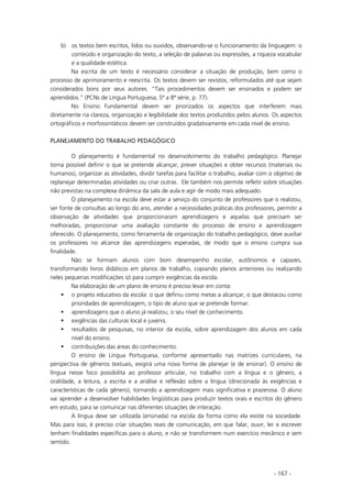 - 167 -
b) os textos bem escritos, lidos ou ouvidos, observando-se o funcionamento da linguagem: o
conteúdo e organização do texto, a seleção de palavras ou expressões, a riqueza vocabular
e a qualidade estética.
Na escrita de um texto é necessário considerar a situação de produção, bem como o
processo de aprimoramento e reescrita. Os textos devem ser revistos, reformulados até que sejam
considerados bons por seus autores. “Tais procedimentos devem ser ensinados e podem ser
aprendidos.” (PCNs de Língua Portuguesa, 5ª a 8ª série, p. 77).
No Ensino Fundamental devem ser priorizados os aspectos que interferem mais
diretamente na clareza, organização e legibilidade dos textos produzidos pelos alunos. Os aspectos
ortográficos e morfossintáticos devem ser construídos gradativamente em cada nível de ensino.
PLANEJAMENTO DO TRABALHO PEDAGÓGICO
O planejamento é fundamental no desenvolvimento do trabalho pedagógico. Planejar
torna possível definir o que se pretende alcançar, prever situações e obter recursos (materiais ou
humanos), organizar as atividades, dividir tarefas para facilitar o trabalho, avaliar com o objetivo de
replanejar determinadas atividades ou criar outras. Ele também nos permite refletir sobre situações
não previstas na complexa dinâmica da sala de aula e agir de modo mais adequado.
O planejamento na escola deve estar a serviço do conjunto de professores que o realizou,
ser fonte de consultas ao longo do ano, atender a necessidades práticas dos professores, permitir a
observação de atividades que proporcionaram aprendizagens e aquelas que precisam ser
melhoradas, proporcionar uma avaliação constante do processo de ensino e aprendizagem
oferecido. O planejamento, como ferramenta de organização do trabalho pedagógico, deve auxiliar
os professores no alcance das aprendizagens esperadas, de modo que o ensino cumpra sua
finalidade.
Não se formam alunos com bom desempenho escolar, autônomos e capazes,
transformando livros didáticos em planos de trabalho, copiando planos anteriores ou realizando
neles pequenas modificações só para cumprir exigências da escola.
Na elaboração de um plano de ensino é preciso levar em conta:
o projeto educativo da escola: o que definiu como metas a alcançar, o que destacou como
prioridades de aprendizagem, o tipo de aluno que se pretende formar.
aprendizagens que o aluno já realizou, o seu nível de conhecimento.
exigências das culturas local e juvenis.
resultados de pesquisas, no interior da escola, sobre aprendizagem dos alunos em cada
nível do ensino.
contribuições das áreas do conhecimento.
O ensino de Língua Portuguesa, conforme apresentado nas matrizes curriculares, na
perspectiva de gêneros textuais, exigirá uma nova forma de planejar (e de ensinar). O ensino de
língua nesse foco possibilita ao professor articular, no trabalho com a língua e o gênero, a
oralidade, a leitura, a escrita e a análise e reflexão sobre a língua (direcionada às exigências e
características de cada gênero), tornando a aprendizagem mais significativa e prazerosa. O aluno
vai aprender a desenvolver habilidades lingüísticas para produzir textos orais e escritos do gênero
em estudo, para se comunicar nas diferentes situações de interação.
A língua deve ser utilizada (ensinada) na escola da forma como ela existe na sociedade.
Mas para isso, é preciso criar situações reais de comunicação, em que falar, ouvir, ler e escrever
tenham finalidades específicas para o aluno, e não se transformem num exercício mecânico e sem
sentido.
 