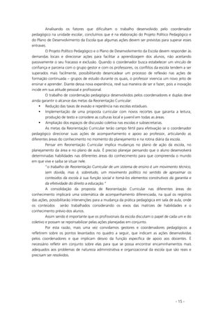 - 15 -
Analisando os fatores que dificultam o trabalho desenvolvido pelo coordenador
pedagógico na unidade escolar, concluímos que é na elaboração do Projeto Político Pedagógico e
do Plano de Desenvolvimento da Escola que algumas ações devem ser previstas para superar esses
entraves.
O Projeto Político Pedagógico e o Plano de Desenvolvimento da Escola devem responder às
demandas locais e direcionar ações para facilitar a aprendizagem dos alunos, não aceitando
passivamente o seu fracasso e exclusão. Quando o coordenador busca estabelecer um vínculo de
confiança e parceria com o grupo gestor e com os professores, os conflitos da escola tendem a ser
superados mais facilmente, possibilitando desencadear um processo de reflexão nas ações de
formação continuada – grupos de estudo durante os quais, o professor vivencia um novo jeito de
ensinar e aprender. Diante dessa nova experiência, revê sua maneira de ser e fazer, pois a inovação
incide em sua atitude pessoal e profissional.
O trabalho de coordenação pedagógica desenvolvidos pelos coordenadores e duplas deve
ainda garantir o alcance das metas da Reorientação Curricular:
Redução das taxas de evasão e repetência nas escolas estaduais.
Implementação de uma proposta curricular com novos recortes que garanta a leitura,
produção de texto e considere as culturas local e juvenil em todas as áreas.
Ampliação dos espaços de discussão coletiva nas escolas e subsecretarias.
As metas da Reorientação Curricular terão campo fértil para efetivação se o coordenador
pedagógico direcionar suas ações de acompanhamento e apoio ao professor, articulando as
diferentes áreas do conhecimento no momento do planejamento e na rotina diária da escola.
Pensar em Reorientação Curricular implica mudanças no plano de ação da escola, no
planejamento da área e no plano de aula. É preciso planejar pensando que o aluno desenvolverá
determinadas habilidades nas diferentes áreas do conhecimento para que compreenda o mundo
em que vive e saiba se situar nele.
“o trabalho de Reorientação Curricular de um sistema de ensino é um movimento técnico,
sem dúvida, mas é, sobretudo, um movimento político no sentido de aproximar os
conteúdos da escola à sua função social e torná-los elementos construtivos da garantia e
da efetividade do direito a educação.”
A consolidação da proposta de Reorientação Curricular nas diferentes áreas do
conhecimento implicará uma sistemática de acompanhamento diferenciada, na qual os registros
das ações, possibilitarão intervenções para a mudança da prática pedagógica em sala de aula, onde
os conteúdos serão trabalhados considerando os eixos das matrizes de habilidades e o
conhecimento prévio dos alunos.
Assim sendo é importante que os profissionais da escola discutam o papel de cada um e do
coletivo e possam se reponsabilizar pelas ações planejadas em conjunto.
Por esta razão, mais uma vez convidamos gestores e coordenadores pedagógicos a
refletirem sobre os pontos levantados no quadro a seguir, que indicam as ações desenvolvidas
pelos coordenadores e que implicam desvio da função específica de apoio aos docentes. É
necessário refletir em conjunto sobre elas para que se possa encontrar encaminhamentos mais
adequados aos problemas de natureza administrativa e organizacional da escola que são reais e
precisam ser resolvidos.
 