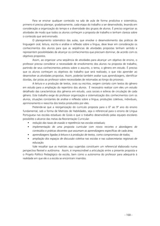 - 168 -
Para se ensinar qualquer conteúdo na sala de aula de forma produtiva e sistemática,
primeiro é preciso planejar, gradativamente, cada etapa do trabalho a ser desenvolvido, levando em
consideração a organização do tempo e a diversidade dos grupos de alunos. É preciso organizar as
atividades de modo que todos os alunos conheçam a proposta de trabalho e tenham clareza sobre
o conteúdo que será ensinado.
O planejamento sistemático das aulas, que envolve o desenvolvimento das práticas de
linguagem oral, leitura, escrita e análise e reflexão sobre a língua, deve levar em consideração os
conhecimentos dos alunos para que as seqüências de atividades propostas tenham sentido e
representem possibilidades de alcançar os conhecimentos que precisam dominar, de acordo com os
objetivos propostos.
Assim, ao organizar uma seqüência de atividades para alcançar um objetivo de ensino, o
professor precisa considerar a necessidade de envolvimento dos alunos na proposta de trabalho,
partindo de seus conhecimentos prévios sobre o assunto, o tema, o gênero em estudo. É preciso
que os alunos conheçam os objetivos do trabalho que será realizado, o que irão aprender ao
desenvolver as atividades propostas. Assim, poderão também avaliar suas aprendizagens, identificar
dúvidas, dar pistas ao professor sobre necessidades de retomadas ao longo do processo.
A leitura e a produção de textos, orais ou escritos, exigem contato com textos do gênero
em estudo para a ampliação do repertório dos alunos. É necessário realizar com eles um estudo
detalhado das características dos gêneros em estudo, usos sociais e esferas de circulação de cada
gênero. Este trabalho exige do professor organização e sistematização dos conhecimentos com os
alunos, situações constantes de análise e reflexão sobre a língua, produções coletivas, individuais,
aprimoramento e reescrita dos textos produzidos por eles.
Pretende-se que a reorganização do currículo proposta para o 6º ao 9º ano do ensino
fundamental, sob a forma de Matrizes de Habilidades, seja o referencial para o ensino de Língua
Portuguesa nas escolas estaduais de Goiás e que o trabalho desenvolvido pelas equipes escolares
possibilite o alcance das metas da Reorientação Curricular:
redução das taxas de evasão e repetência nas escolas estaduais;
implementação de uma proposta curricular com novos recortes e abordagens de
conteúdos e práticas docentes que assumam as aprendizagens específicas de cada área;
aprendizagens ligadas à leitura e à produção de textos, como compromisso de todos;
ampliação dos espaços de discussão coletiva nas escolas e nas subsecretarias regionais de
educação.
Vale ressaltar que as matrizes aqui sugeridas constituem um referencial elaborado numa
perspectiva flexível e autônoma. Assim, é imprescindível a articulação entre a presente proposta e
o Projeto Político Pedagógico da escola, bem como a autonomia do professor para adequá-la à
realidade em que ele e a escola se encontram inseridos.
 